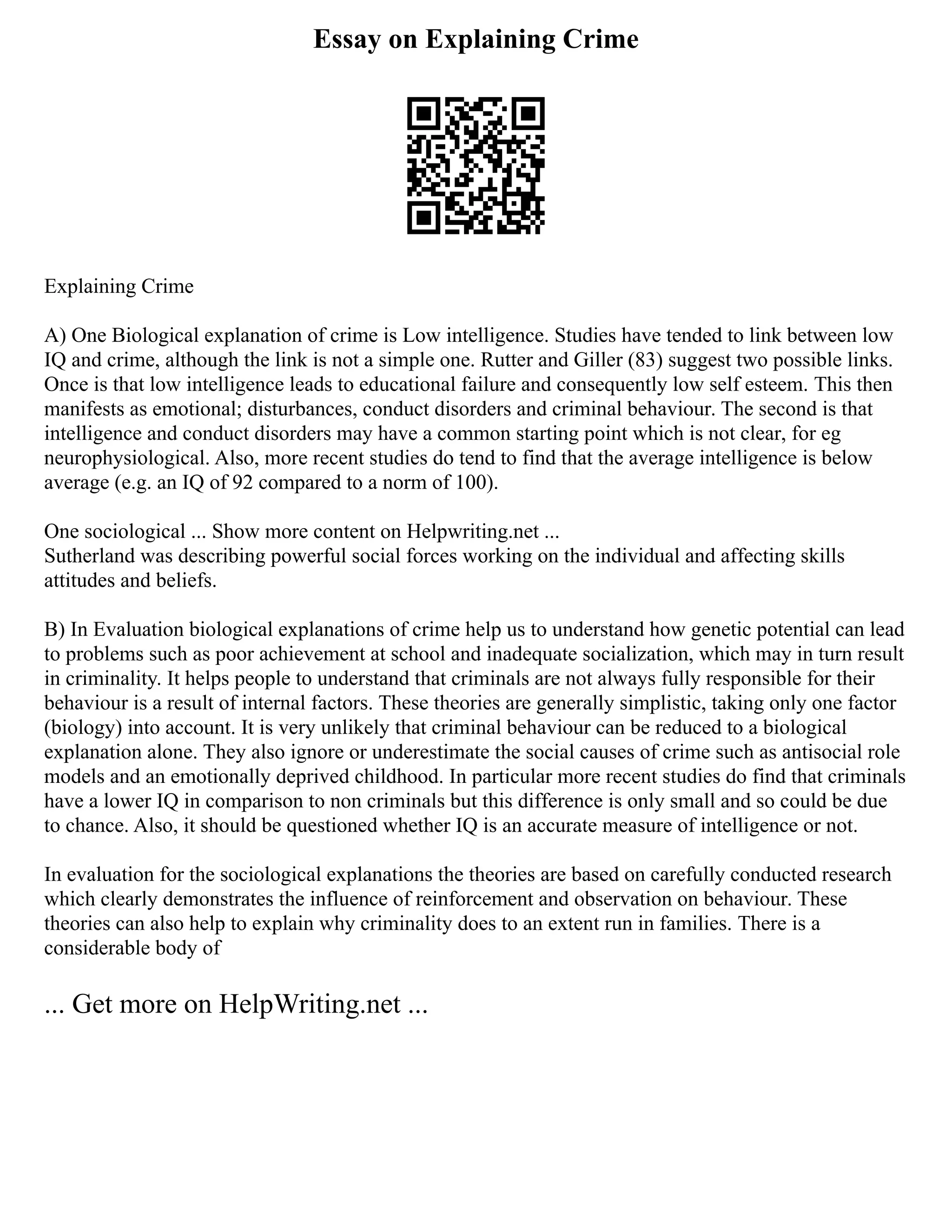 Essay on Explaining Crime
Explaining Crime
A) One Biological explanation of crime is Low intelligence. Studies have tended to link between low
IQ and crime, although the link is not a simple one. Rutter and Giller (83) suggest two possible links.
Once is that low intelligence leads to educational failure and consequently low self esteem. This then
manifests as emotional; disturbances, conduct disorders and criminal behaviour. The second is that
intelligence and conduct disorders may have a common starting point which is not clear, for eg
neurophysiological. Also, more recent studies do tend to find that the average intelligence is below
average (e.g. an IQ of 92 compared to a norm of 100).
One sociological ... Show more content on Helpwriting.net ...
Sutherland was describing powerful social forces working on the individual and affecting skills
attitudes and beliefs.
B) In Evaluation biological explanations of crime help us to understand how genetic potential can lead
to problems such as poor achievement at school and inadequate socialization, which may in turn result
in criminality. It helps people to understand that criminals are not always fully responsible for their
behaviour is a result of internal factors. These theories are generally simplistic, taking only one factor
(biology) into account. It is very unlikely that criminal behaviour can be reduced to a biological
explanation alone. They also ignore or underestimate the social causes of crime such as antisocial role
models and an emotionally deprived childhood. In particular more recent studies do find that criminals
have a lower IQ in comparison to non criminals but this difference is only small and so could be due
to chance. Also, it should be questioned whether IQ is an accurate measure of intelligence or not.
In evaluation for the sociological explanations the theories are based on carefully conducted research
which clearly demonstrates the influence of reinforcement and observation on behaviour. These
theories can also help to explain why criminality does to an extent run in families. There is a
considerable body of
... Get more on HelpWriting.net ...
 