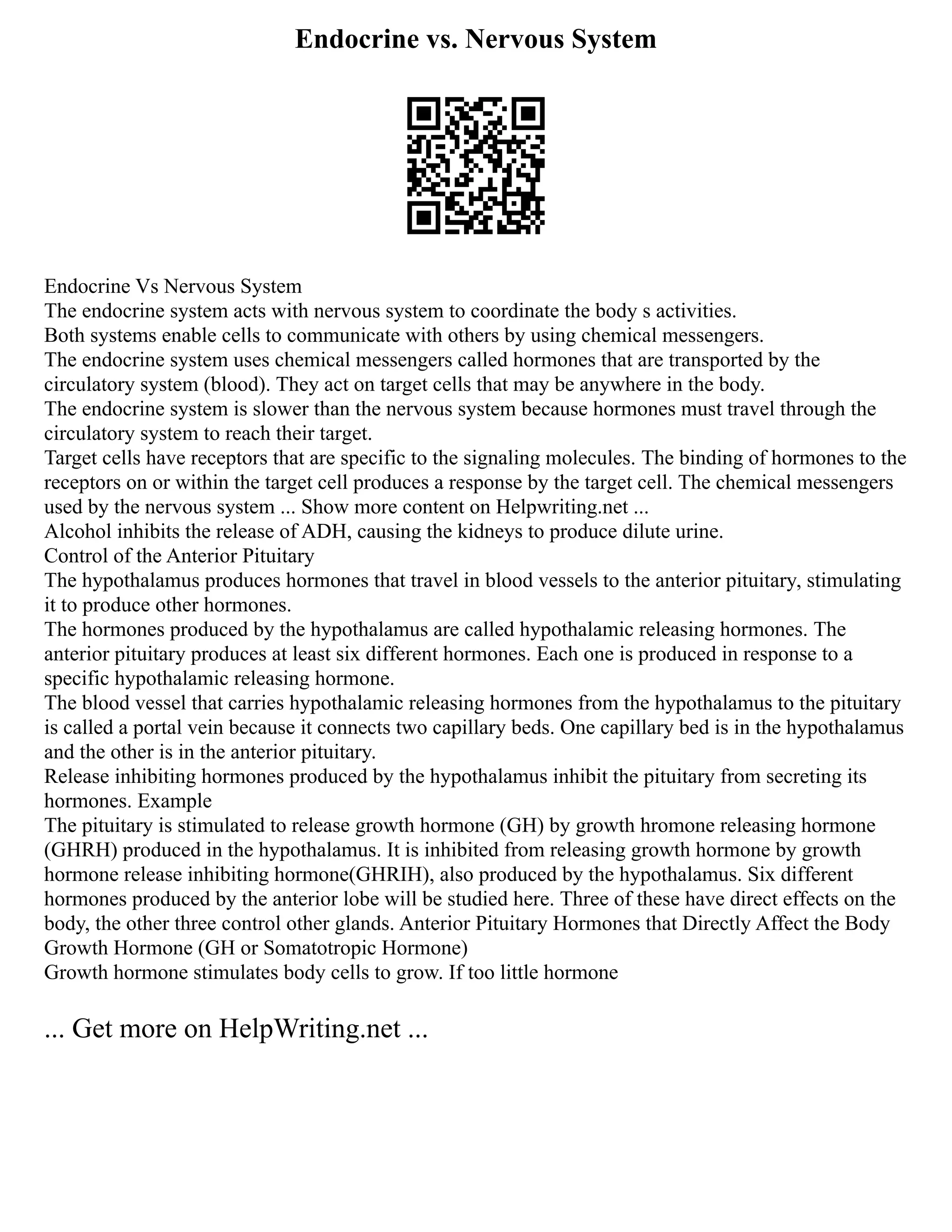 Endocrine vs. Nervous System
Endocrine Vs Nervous System
The endocrine system acts with nervous system to coordinate the body s activities.
Both systems enable cells to communicate with others by using chemical messengers.
The endocrine system uses chemical messengers called hormones that are transported by the
circulatory system (blood). They act on target cells that may be anywhere in the body.
The endocrine system is slower than the nervous system because hormones must travel through the
circulatory system to reach their target.
Target cells have receptors that are specific to the signaling molecules. The binding of hormones to the
receptors on or within the target cell produces a response by the target cell. The chemical messengers
used by the nervous system ... Show more content on Helpwriting.net ...
Alcohol inhibits the release of ADH, causing the kidneys to produce dilute urine.
Control of the Anterior Pituitary
The hypothalamus produces hormones that travel in blood vessels to the anterior pituitary, stimulating
it to produce other hormones.
The hormones produced by the hypothalamus are called hypothalamic releasing hormones. The
anterior pituitary produces at least six different hormones. Each one is produced in response to a
specific hypothalamic releasing hormone.
The blood vessel that carries hypothalamic releasing hormones from the hypothalamus to the pituitary
is called a portal vein because it connects two capillary beds. One capillary bed is in the hypothalamus
and the other is in the anterior pituitary.
Release inhibiting hormones produced by the hypothalamus inhibit the pituitary from secreting its
hormones. Example
The pituitary is stimulated to release growth hormone (GH) by growth hromone releasing hormone
(GHRH) produced in the hypothalamus. It is inhibited from releasing growth hormone by growth
hormone release inhibiting hormone(GHRIH), also produced by the hypothalamus. Six different
hormones produced by the anterior lobe will be studied here. Three of these have direct effects on the
body, the other three control other glands. Anterior Pituitary Hormones that Directly Affect the Body
Growth Hormone (GH or Somatotropic Hormone)
Growth hormone stimulates body cells to grow. If too little hormone
... Get more on HelpWriting.net ...
 