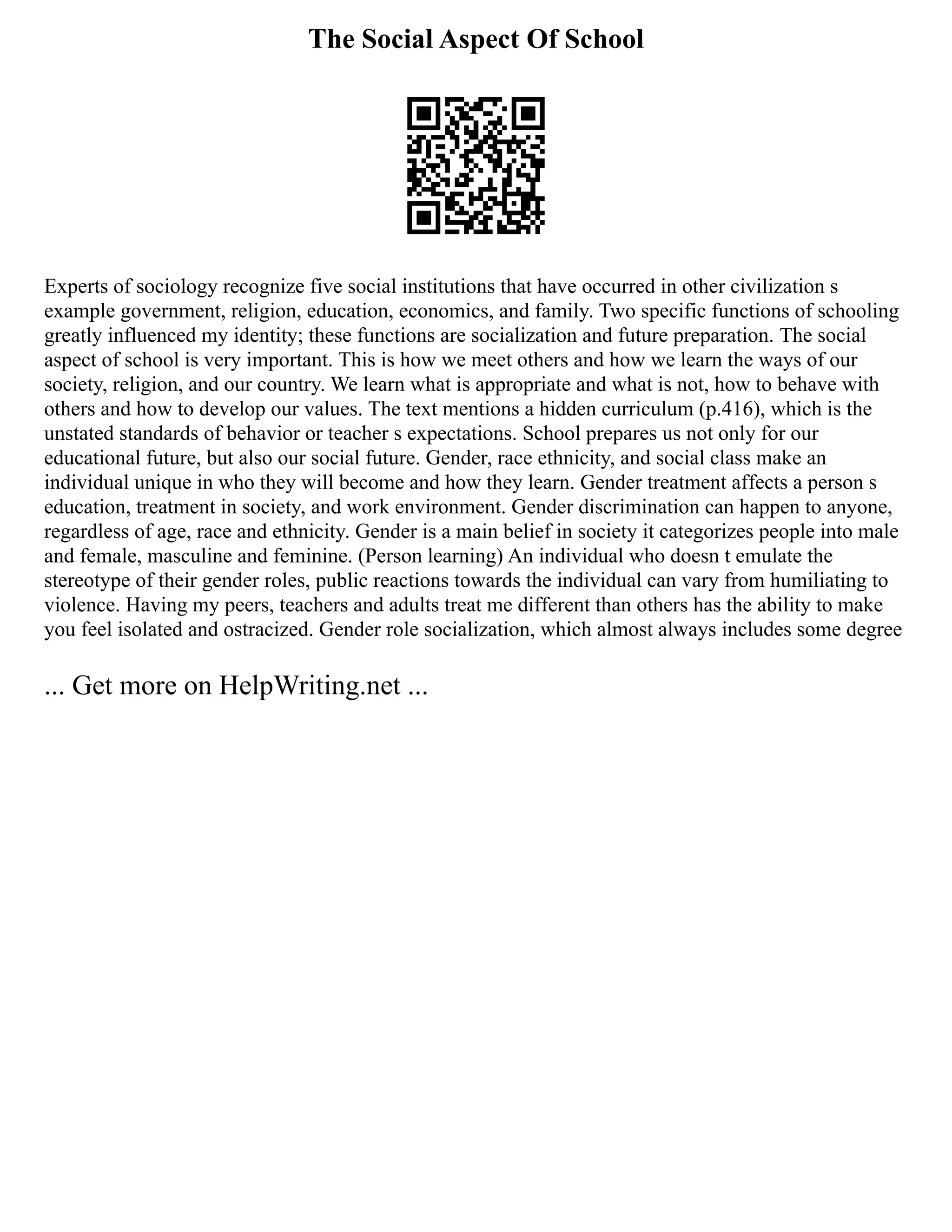 The Social Aspect Of School
Experts of sociology recognize five social institutions that have occurred in other civilization s
example government, religion, education, economics, and family. Two specific functions of schooling
greatly influenced my identity; these functions are socialization and future preparation. The social
aspect of school is very important. This is how we meet others and how we learn the ways of our
society, religion, and our country. We learn what is appropriate and what is not, how to behave with
others and how to develop our values. The text mentions a hidden curriculum (p.416), which is the
unstated standards of behavior or teacher s expectations. School prepares us not only for our
educational future, but also our social future. Gender, race ethnicity, and social class make an
individual unique in who they will become and how they learn. Gender treatment affects a person s
education, treatment in society, and work environment. Gender discrimination can happen to anyone,
regardless of age, race and ethnicity. Gender is a main belief in society it categorizes people into male
and female, masculine and feminine. (Person learning) An individual who doesn t emulate the
stereotype of their gender roles, public reactions towards the individual can vary from humiliating to
violence. Having my peers, teachers and adults treat me different than others has the ability to make
you feel isolated and ostracized. Gender role socialization, which almost always includes some degree
... Get more on HelpWriting.net ...
 