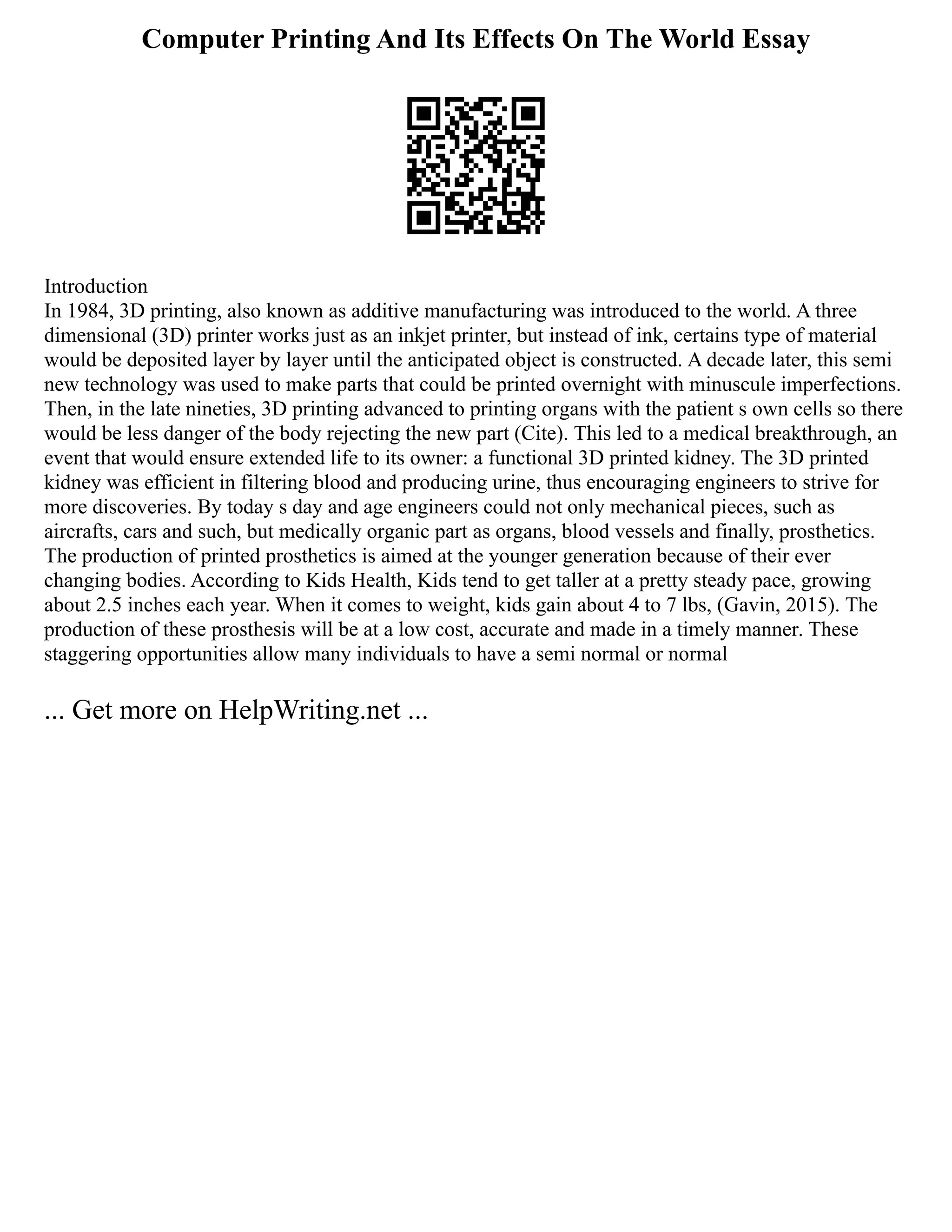 Computer Printing And Its Effects On The World Essay
Introduction
In 1984, 3D printing, also known as additive manufacturing was introduced to the world. A three
dimensional (3D) printer works just as an inkjet printer, but instead of ink, certains type of material
would be deposited layer by layer until the anticipated object is constructed. A decade later, this semi
new technology was used to make parts that could be printed overnight with minuscule imperfections.
Then, in the late nineties, 3D printing advanced to printing organs with the patient s own cells so there
would be less danger of the body rejecting the new part (Cite). This led to a medical breakthrough, an
event that would ensure extended life to its owner: a functional 3D printed kidney. The 3D printed
kidney was efficient in filtering blood and producing urine, thus encouraging engineers to strive for
more discoveries. By today s day and age engineers could not only mechanical pieces, such as
aircrafts, cars and such, but medically organic part as organs, blood vessels and finally, prosthetics.
The production of printed prosthetics is aimed at the younger generation because of their ever
changing bodies. According to Kids Health, Kids tend to get taller at a pretty steady pace, growing
about 2.5 inches each year. When it comes to weight, kids gain about 4 to 7 lbs, (Gavin, 2015). The
production of these prosthesis will be at a low cost, accurate and made in a timely manner. These
staggering opportunities allow many individuals to have a semi normal or normal
... Get more on HelpWriting.net ...
 