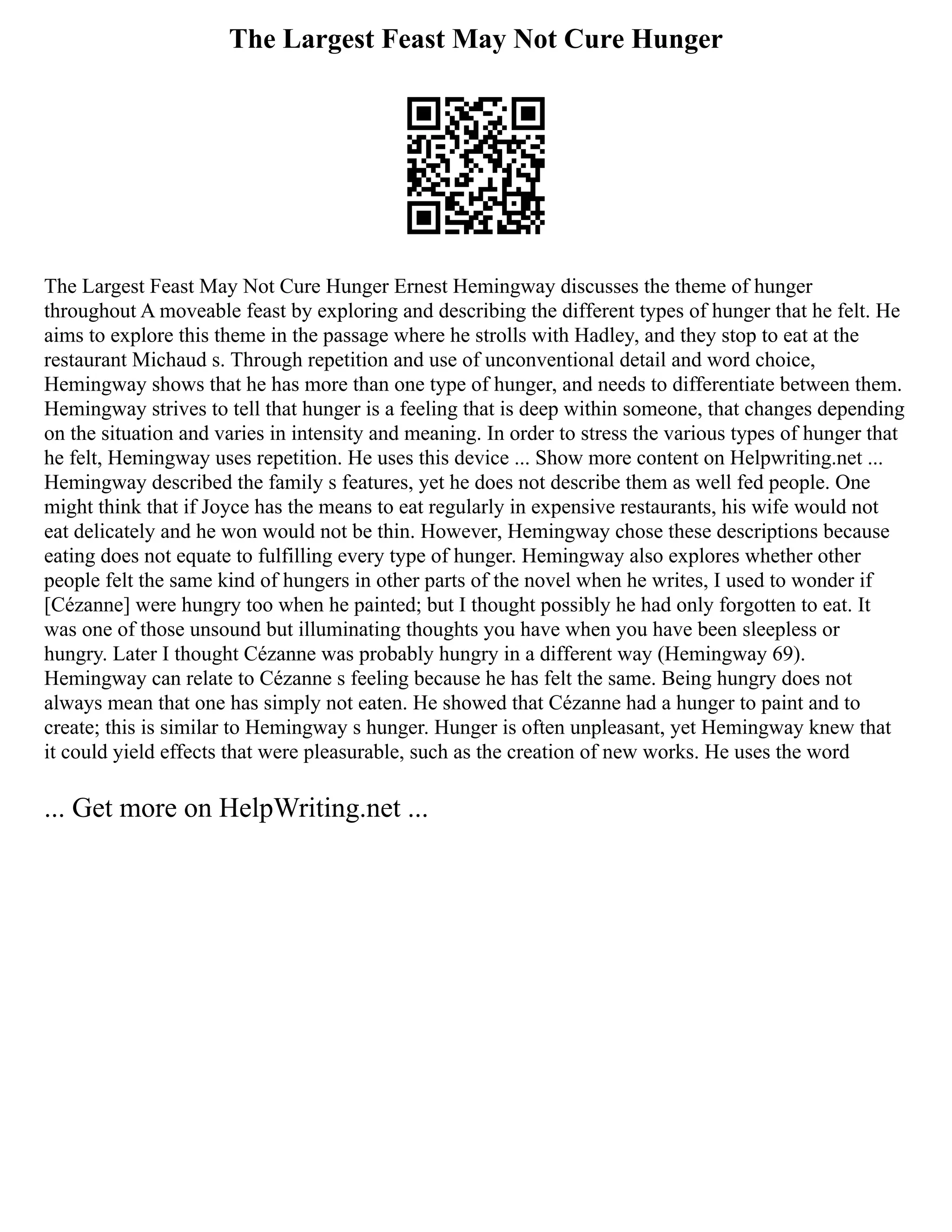 The Largest Feast May Not Cure Hunger
The Largest Feast May Not Cure Hunger Ernest Hemingway discusses the theme of hunger
throughout A moveable feast by exploring and describing the different types of hunger that he felt. He
aims to explore this theme in the passage where he strolls with Hadley, and they stop to eat at the
restaurant Michaud s. Through repetition and use of unconventional detail and word choice,
Hemingway shows that he has more than one type of hunger, and needs to differentiate between them.
Hemingway strives to tell that hunger is a feeling that is deep within someone, that changes depending
on the situation and varies in intensity and meaning. In order to stress the various types of hunger that
he felt, Hemingway uses repetition. He uses this device ... Show more content on Helpwriting.net ...
Hemingway described the family s features, yet he does not describe them as well fed people. One
might think that if Joyce has the means to eat regularly in expensive restaurants, his wife would not
eat delicately and he won would not be thin. However, Hemingway chose these descriptions because
eating does not equate to fulfilling every type of hunger. Hemingway also explores whether other
people felt the same kind of hungers in other parts of the novel when he writes, I used to wonder if
[Cézanne] were hungry too when he painted; but I thought possibly he had only forgotten to eat. It
was one of those unsound but illuminating thoughts you have when you have been sleepless or
hungry. Later I thought Cézanne was probably hungry in a different way (Hemingway 69).
Hemingway can relate to Cézanne s feeling because he has felt the same. Being hungry does not
always mean that one has simply not eaten. He showed that Cézanne had a hunger to paint and to
create; this is similar to Hemingway s hunger. Hunger is often unpleasant, yet Hemingway knew that
it could yield effects that were pleasurable, such as the creation of new works. He uses the word
... Get more on HelpWriting.net ...
 