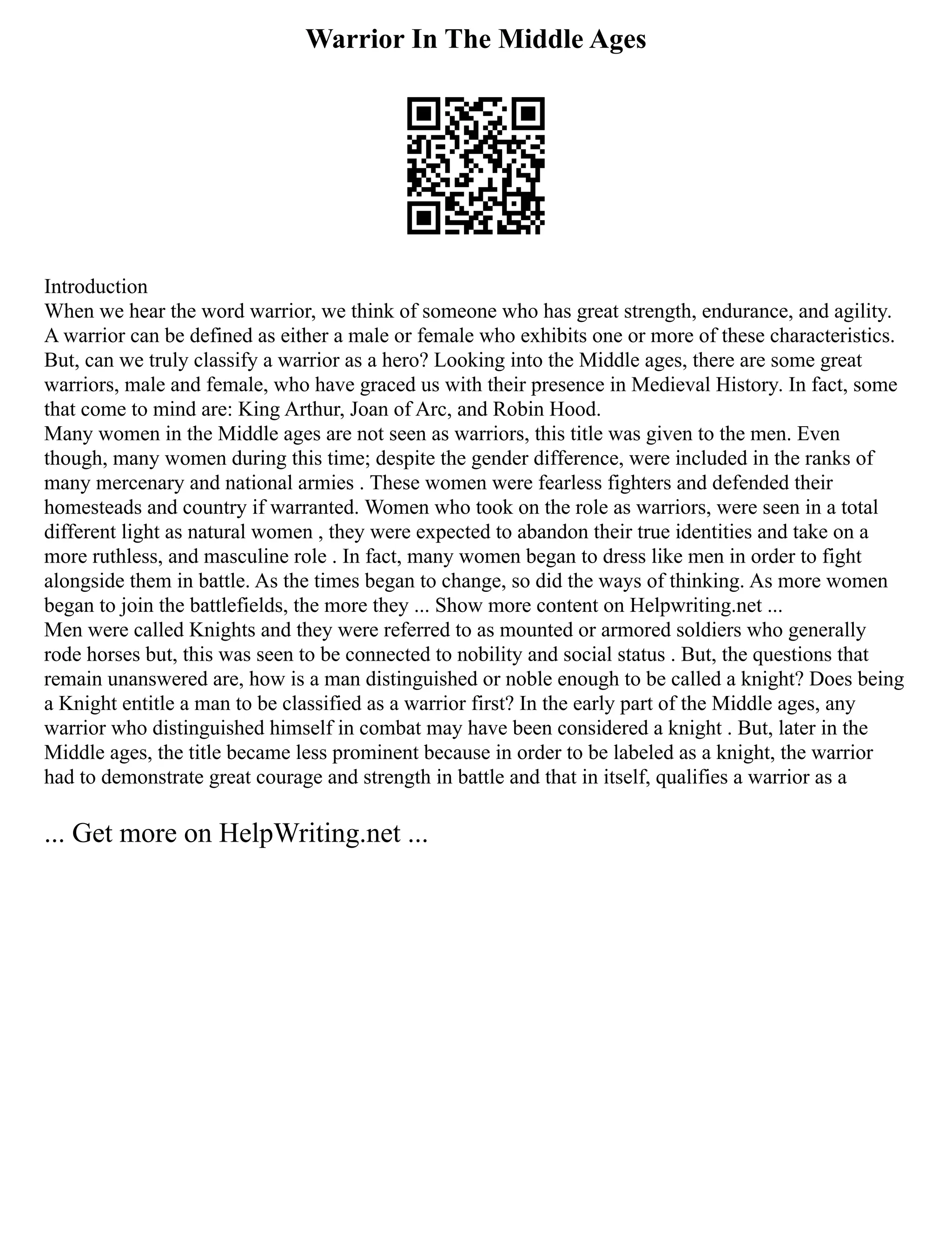 Warrior In The Middle Ages
Introduction
When we hear the word warrior, we think of someone who has great strength, endurance, and agility.
A warrior can be defined as either a male or female who exhibits one or more of these characteristics.
But, can we truly classify a warrior as a hero? Looking into the Middle ages, there are some great
warriors, male and female, who have graced us with their presence in Medieval History. In fact, some
that come to mind are: King Arthur, Joan of Arc, and Robin Hood.
Many women in the Middle ages are not seen as warriors, this title was given to the men. Even
though, many women during this time; despite the gender difference, were included in the ranks of
many mercenary and national armies . These women were fearless fighters and defended their
homesteads and country if warranted. Women who took on the role as warriors, were seen in a total
different light as natural women , they were expected to abandon their true identities and take on a
more ruthless, and masculine role . In fact, many women began to dress like men in order to fight
alongside them in battle. As the times began to change, so did the ways of thinking. As more women
began to join the battlefields, the more they ... Show more content on Helpwriting.net ...
Men were called Knights and they were referred to as mounted or armored soldiers who generally
rode horses but, this was seen to be connected to nobility and social status . But, the questions that
remain unanswered are, how is a man distinguished or noble enough to be called a knight? Does being
a Knight entitle a man to be classified as a warrior first? In the early part of the Middle ages, any
warrior who distinguished himself in combat may have been considered a knight . But, later in the
Middle ages, the title became less prominent because in order to be labeled as a knight, the warrior
had to demonstrate great courage and strength in battle and that in itself, qualifies a warrior as a
... Get more on HelpWriting.net ...
 
