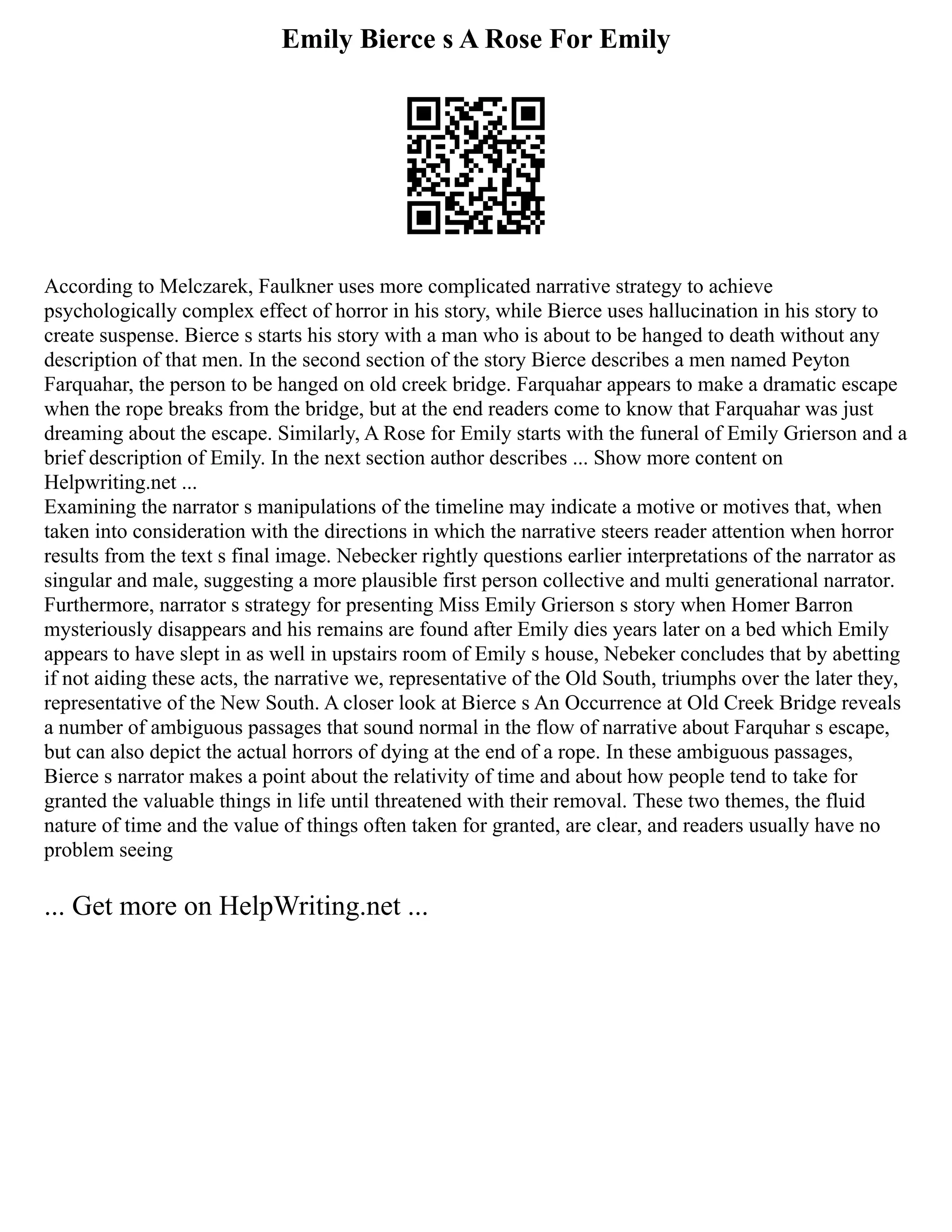 Emily Bierce s A Rose For Emily
According to Melczarek, Faulkner uses more complicated narrative strategy to achieve
psychologically complex effect of horror in his story, while Bierce uses hallucination in his story to
create suspense. Bierce s starts his story with a man who is about to be hanged to death without any
description of that men. In the second section of the story Bierce describes a men named Peyton
Farquahar, the person to be hanged on old creek bridge. Farquahar appears to make a dramatic escape
when the rope breaks from the bridge, but at the end readers come to know that Farquahar was just
dreaming about the escape. Similarly, A Rose for Emily starts with the funeral of Emily Grierson and a
brief description of Emily. In the next section author describes ... Show more content on
Helpwriting.net ...
Examining the narrator s manipulations of the timeline may indicate a motive or motives that, when
taken into consideration with the directions in which the narrative steers reader attention when horror
results from the text s final image. Nebecker rightly questions earlier interpretations of the narrator as
singular and male, suggesting a more plausible first person collective and multi generational narrator.
Furthermore, narrator s strategy for presenting Miss Emily Grierson s story when Homer Barron
mysteriously disappears and his remains are found after Emily dies years later on a bed which Emily
appears to have slept in as well in upstairs room of Emily s house, Nebeker concludes that by abetting
if not aiding these acts, the narrative we, representative of the Old South, triumphs over the later they,
representative of the New South. A closer look at Bierce s An Occurrence at Old Creek Bridge reveals
a number of ambiguous passages that sound normal in the flow of narrative about Farquhar s escape,
but can also depict the actual horrors of dying at the end of a rope. In these ambiguous passages,
Bierce s narrator makes a point about the relativity of time and about how people tend to take for
granted the valuable things in life until threatened with their removal. These two themes, the fluid
nature of time and the value of things often taken for granted, are clear, and readers usually have no
problem seeing
... Get more on HelpWriting.net ...
 