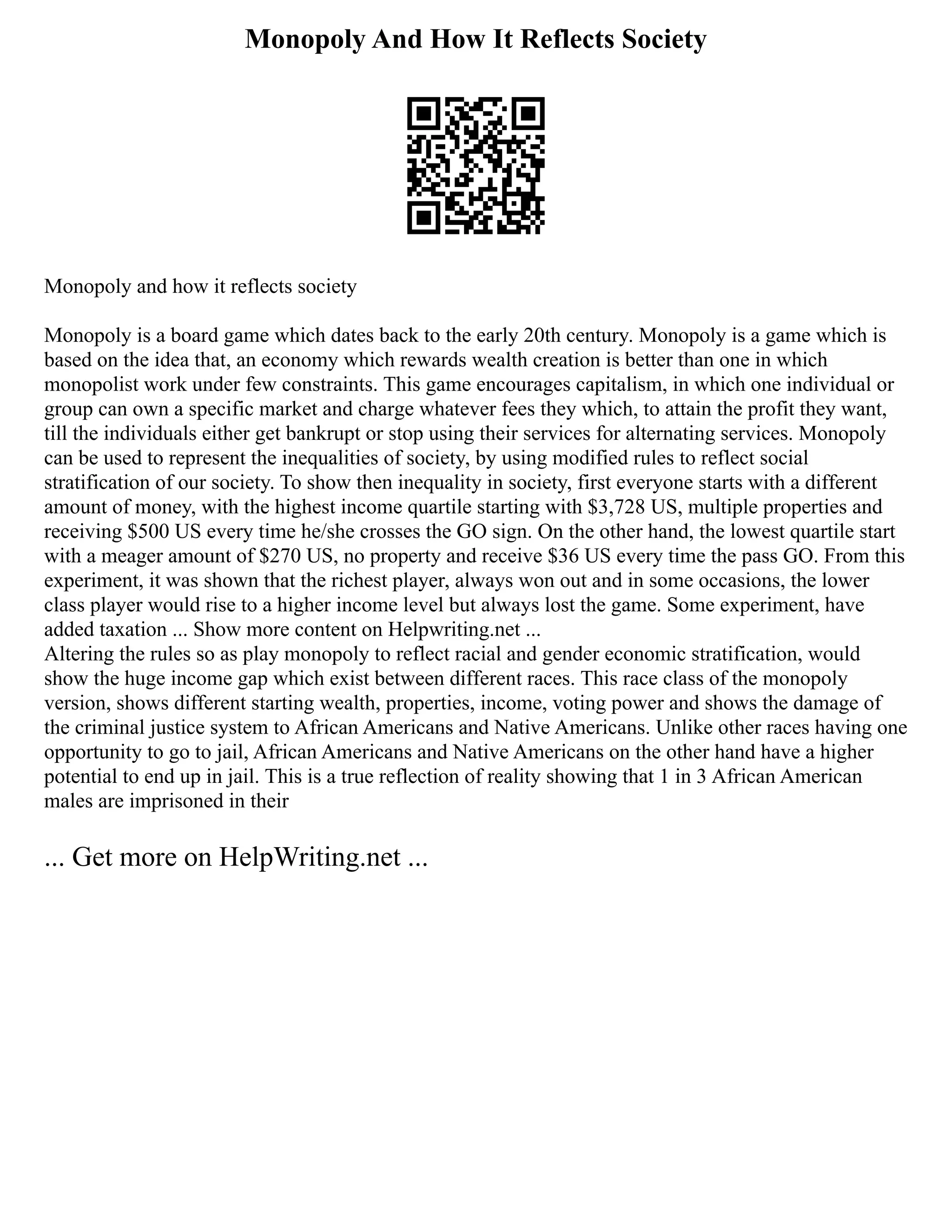 Monopoly And How It Reflects Society
Monopoly and how it reflects society
Monopoly is a board game which dates back to the early 20th century. Monopoly is a game which is
based on the idea that, an economy which rewards wealth creation is better than one in which
monopolist work under few constraints. This game encourages capitalism, in which one individual or
group can own a specific market and charge whatever fees they which, to attain the profit they want,
till the individuals either get bankrupt or stop using their services for alternating services. Monopoly
can be used to represent the inequalities of society, by using modified rules to reflect social
stratification of our society. To show then inequality in society, first everyone starts with a different
amount of money, with the highest income quartile starting with $3,728 US, multiple properties and
receiving $500 US every time he/she crosses the GO sign. On the other hand, the lowest quartile start
with a meager amount of $270 US, no property and receive $36 US every time the pass GO. From this
experiment, it was shown that the richest player, always won out and in some occasions, the lower
class player would rise to a higher income level but always lost the game. Some experiment, have
added taxation ... Show more content on Helpwriting.net ...
Altering the rules so as play monopoly to reflect racial and gender economic stratification, would
show the huge income gap which exist between different races. This race class of the monopoly
version, shows different starting wealth, properties, income, voting power and shows the damage of
the criminal justice system to African Americans and Native Americans. Unlike other races having one
opportunity to go to jail, African Americans and Native Americans on the other hand have a higher
potential to end up in jail. This is a true reflection of reality showing that 1 in 3 African American
males are imprisoned in their
... Get more on HelpWriting.net ...
 