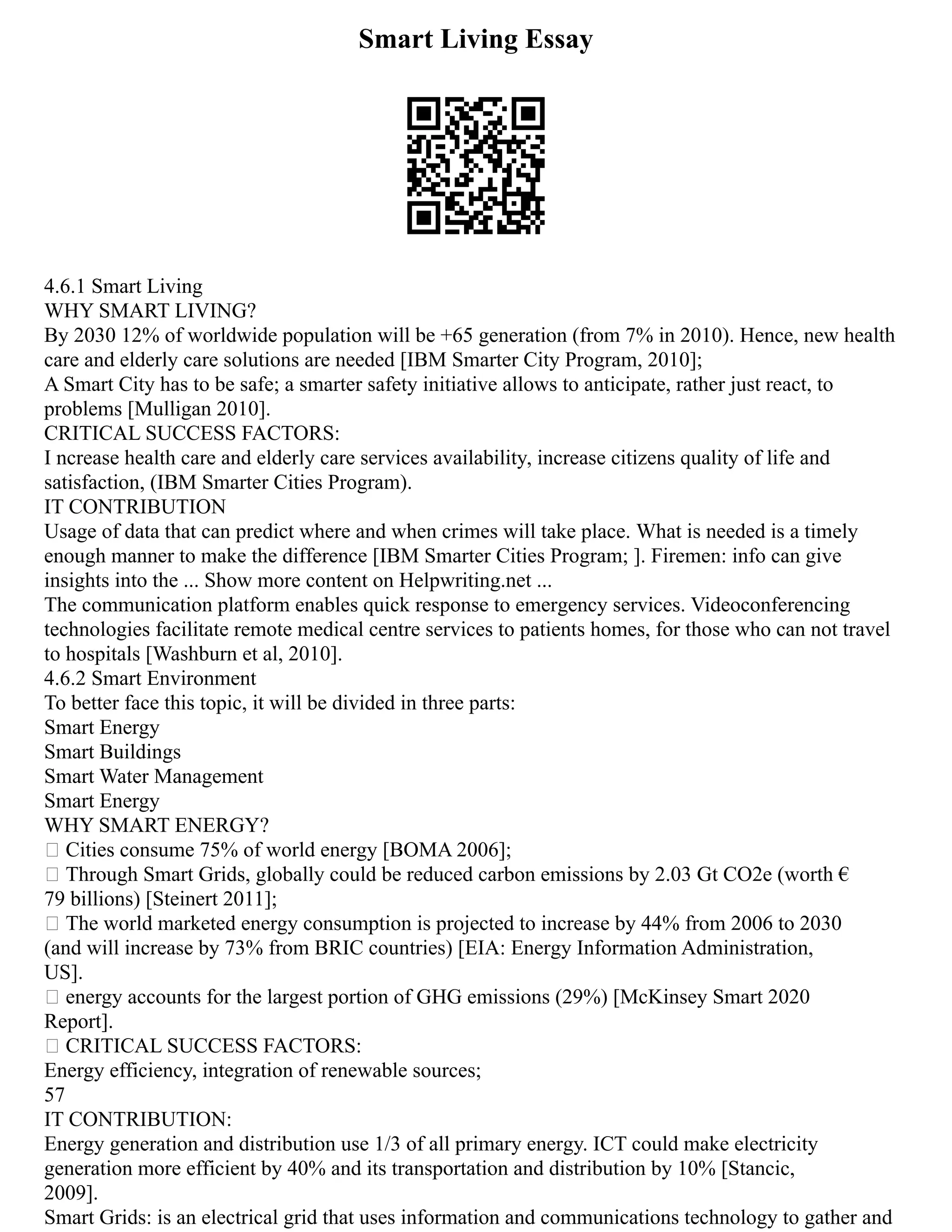 Smart Living Essay
4.6.1 Smart Living
WHY SMART LIVING?
By 2030 12% of worldwide population will be +65 generation (from 7% in 2010). Hence, new health
care and elderly care solutions are needed [IBM Smarter City Program, 2010];
A Smart City has to be safe; a smarter safety initiative allows to anticipate, rather just react, to
problems [Mulligan 2010].
CRITICAL SUCCESS FACTORS:
I ncrease health care and elderly care services availability, increase citizens quality of life and
satisfaction, (IBM Smarter Cities Program).
IT CONTRIBUTION
Usage of data that can predict where and when crimes will take place. What is needed is a timely
enough manner to make the difference [IBM Smarter Cities Program; ]. Firemen: info can give
insights into the ... Show more content on Helpwriting.net ...
The communication platform enables quick response to emergency services. Videoconferencing
technologies facilitate remote medical centre services to patients homes, for those who can not travel
to hospitals [Washburn et al, 2010].
4.6.2 Smart Environment
To better face this topic, it will be divided in three parts:
Smart Energy
Smart Buildings
Smart Water Management
Smart Energy
WHY SMART ENERGY?
 Cities consume 75% of world energy [BOMA 2006];
 Through Smart Grids, globally could be reduced carbon emissions by 2.03 Gt CO2e (worth €
79 billions) [Steinert 2011];
 The world marketed energy consumption is projected to increase by 44% from 2006 to 2030
(and will increase by 73% from BRIC countries) [EIA: Energy Information Administration,
US].
 energy accounts for the largest portion of GHG emissions (29%) [McKinsey Smart 2020
Report].
 CRITICAL SUCCESS FACTORS:
Energy efficiency, integration of renewable sources;
57
IT CONTRIBUTION:
Energy generation and distribution use 1/3 of all primary energy. ICT could make electricity
generation more efficient by 40% and its transportation and distribution by 10% [Stancic,
2009].
Smart Grids: is an electrical grid that uses information and communications technology to gather and
 