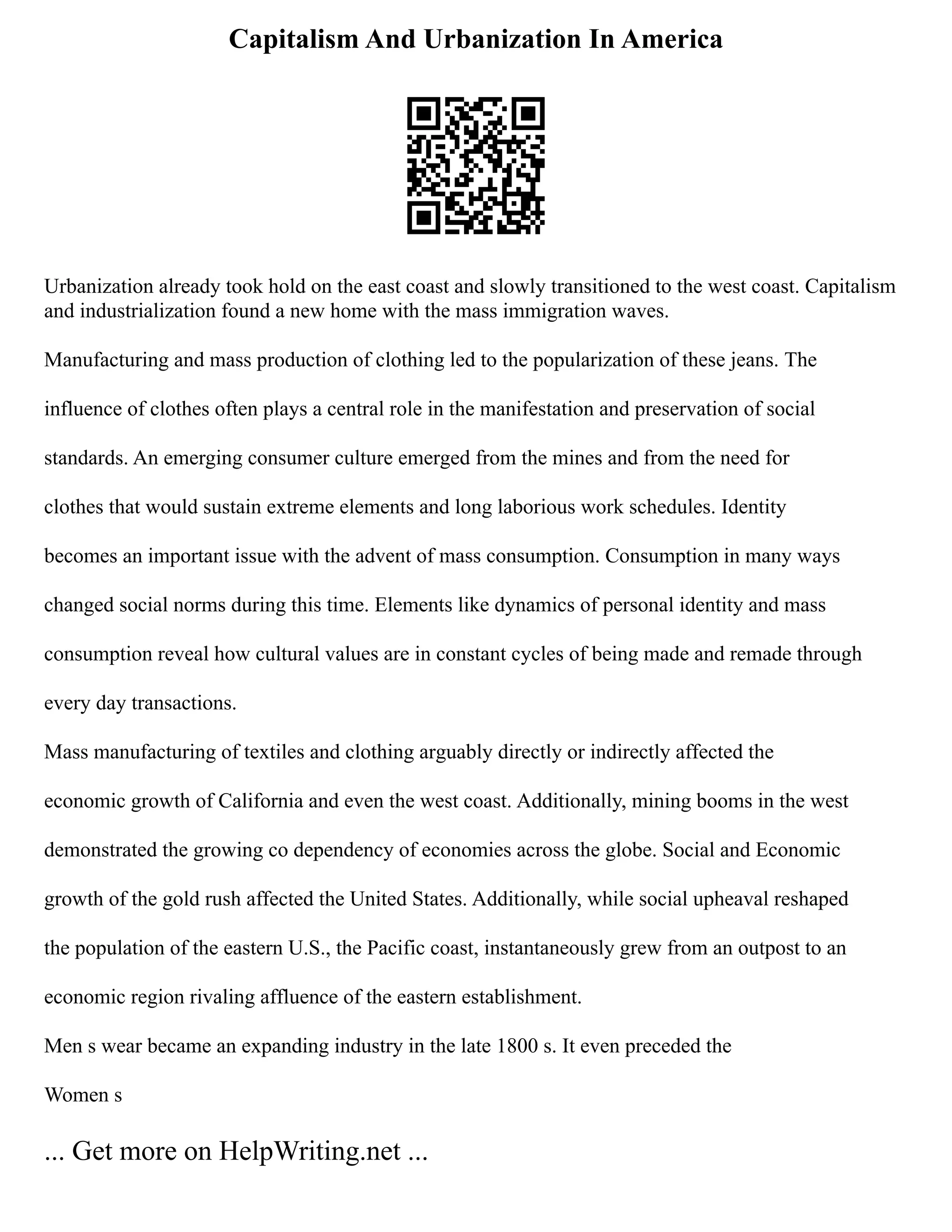 Capitalism And Urbanization In America
Urbanization already took hold on the east coast and slowly transitioned to the west coast. Capitalism
and industrialization found a new home with the mass immigration waves.
Manufacturing and mass production of clothing led to the popularization of these jeans. The
influence of clothes often plays a central role in the manifestation and preservation of social
standards. An emerging consumer culture emerged from the mines and from the need for
clothes that would sustain extreme elements and long laborious work schedules. Identity
becomes an important issue with the advent of mass consumption. Consumption in many ways
changed social norms during this time. Elements like dynamics of personal identity and mass
consumption reveal how cultural values are in constant cycles of being made and remade through
every day transactions.
Mass manufacturing of textiles and clothing arguably directly or indirectly affected the
economic growth of California and even the west coast. Additionally, mining booms in the west
demonstrated the growing co dependency of economies across the globe. Social and Economic
growth of the gold rush affected the United States. Additionally, while social upheaval reshaped
the population of the eastern U.S., the Pacific coast, instantaneously grew from an outpost to an
economic region rivaling affluence of the eastern establishment.
Men s wear became an expanding industry in the late 1800 s. It even preceded the
Women s
... Get more on HelpWriting.net ...
 