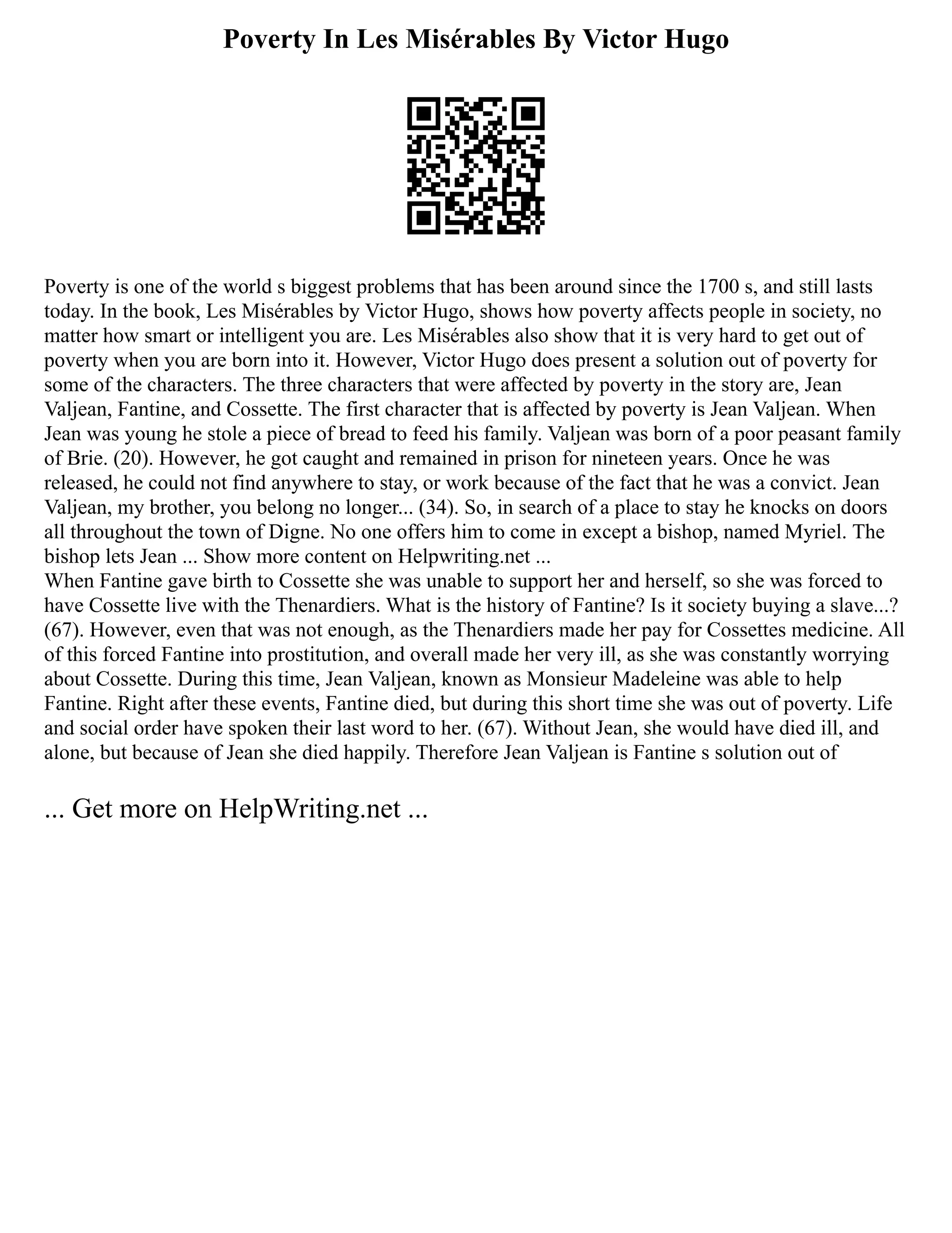 Poverty In Les Misérables By Victor Hugo
Poverty is one of the world s biggest problems that has been around since the 1700 s, and still lasts
today. In the book, Les Misérables by Victor Hugo, shows how poverty affects people in society, no
matter how smart or intelligent you are. Les Misérables also show that it is very hard to get out of
poverty when you are born into it. However, Victor Hugo does present a solution out of poverty for
some of the characters. The three characters that were affected by poverty in the story are, Jean
Valjean, Fantine, and Cossette. The first character that is affected by poverty is Jean Valjean. When
Jean was young he stole a piece of bread to feed his family. Valjean was born of a poor peasant family
of Brie. (20). However, he got caught and remained in prison for nineteen years. Once he was
released, he could not find anywhere to stay, or work because of the fact that he was a convict. Jean
Valjean, my brother, you belong no longer... (34). So, in search of a place to stay he knocks on doors
all throughout the town of Digne. No one offers him to come in except a bishop, named Myriel. The
bishop lets Jean ... Show more content on Helpwriting.net ...
When Fantine gave birth to Cossette she was unable to support her and herself, so she was forced to
have Cossette live with the Thenardiers. What is the history of Fantine? Is it society buying a slave...?
(67). However, even that was not enough, as the Thenardiers made her pay for Cossettes medicine. All
of this forced Fantine into prostitution, and overall made her very ill, as she was constantly worrying
about Cossette. During this time, Jean Valjean, known as Monsieur Madeleine was able to help
Fantine. Right after these events, Fantine died, but during this short time she was out of poverty. Life
and social order have spoken their last word to her. (67). Without Jean, she would have died ill, and
alone, but because of Jean she died happily. Therefore Jean Valjean is Fantine s solution out of
... Get more on HelpWriting.net ...
 