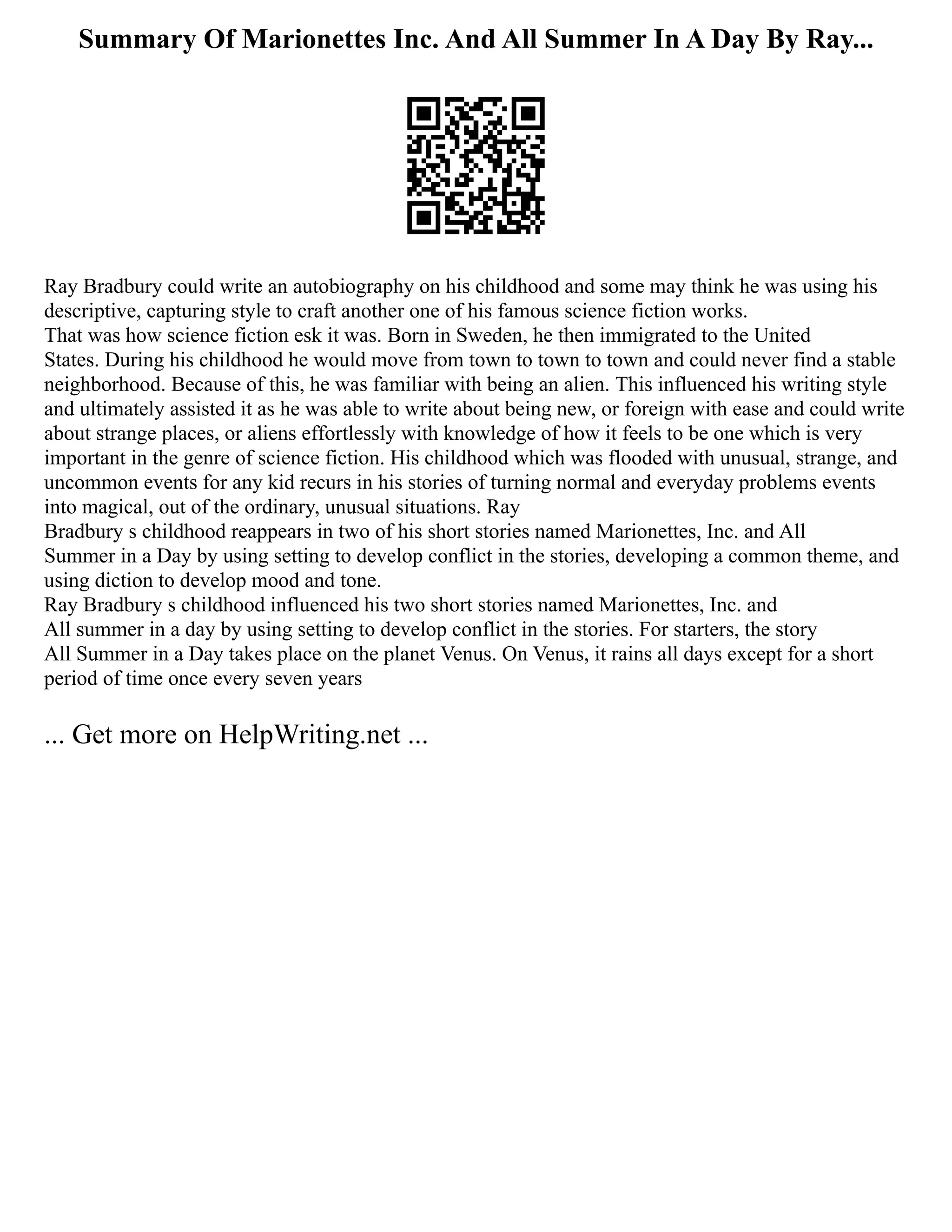 Summary Of Marionettes Inc. And All Summer In A Day By Ray...
Ray Bradbury could write an autobiography on his childhood and some may think he was using his
descriptive, capturing style to craft another one of his famous science fiction works.
That was how science fiction esk it was. Born in Sweden, he then immigrated to the United
States. During his childhood he would move from town to town to town and could never find a stable
neighborhood. Because of this, he was familiar with being an alien. This influenced his writing style
and ultimately assisted it as he was able to write about being new, or foreign with ease and could write
about strange places, or aliens effortlessly with knowledge of how it feels to be one which is very
important in the genre of science fiction. His childhood which was flooded with unusual, strange, and
uncommon events for any kid recurs in his stories of turning normal and everyday problems events
into magical, out of the ordinary, unusual situations. Ray
Bradbury s childhood reappears in two of his short stories named Marionettes, Inc. and All
Summer in a Day by using setting to develop conflict in the stories, developing a common theme, and
using diction to develop mood and tone.
Ray Bradbury s childhood influenced his two short stories named Marionettes, Inc. and
All summer in a day by using setting to develop conflict in the stories. For starters, the story
All Summer in a Day takes place on the planet Venus. On Venus, it rains all days except for a short
period of time once every seven years
... Get more on HelpWriting.net ...
 