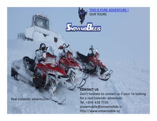 THIS IS PURE ADVENTURE !
OUR TOURS
Real Icelandic adventures
CONTACT US
Don't hesitate to contact us if your 're looking
for a real Icelandic adventure.
Tel. +354- 618 7720
snowmobile@snowmobile.is
http://www.snowmobile.is/
 