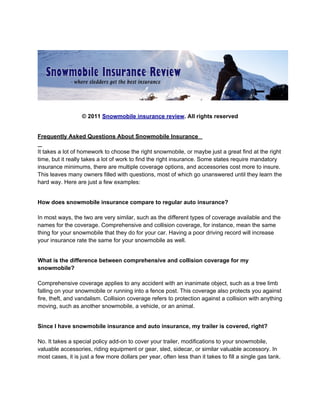 © 2011 Snowmobile insurance review. All rights reserved


Frequently Asked Questions About Snowmobile Insurance

It takes a lot of homework to choose the right snowmobile, or maybe just a great find at the right
time, but it really takes a lot of work to find the right insurance. Some states require mandatory
insurance minimums, there are multiple coverage options, and accessories cost more to insure.
This leaves many owners filled with questions, most of which go unanswered until they learn the
hard way. Here are just a few examples:


How does snowmobile insurance compare to regular auto insurance?

In most ways, the two are very similar, such as the different types of coverage available and the
names for the coverage. Comprehensive and collision coverage, for instance, mean the same
thing for your snowmobile that they do for your car. Having a poor driving record will increase
your insurance rate the same for your snowmobile as well.


What is the difference between comprehensive and collision coverage for my
snowmobile?

Comprehensive coverage applies to any accident with an inanimate object, such as a tree limb
falling on your snowmobile or running into a fence post. This coverage also protects you against
fire, theft, and vandalism. Collision coverage refers to protection against a collision with anything
moving, such as another snowmobile, a vehicle, or an animal.


Since I have snowmobile insurance and auto insurance, my trailer is covered, right?

No. It takes a special policy add-on to cover your trailer, modifications to your snowmobile,
valuable accessories, riding equipment or gear, sled, sidecar, or similar valuable accessory. In
most cases, it is just a few more dollars per year, often less than it takes to fill a single gas tank.
 