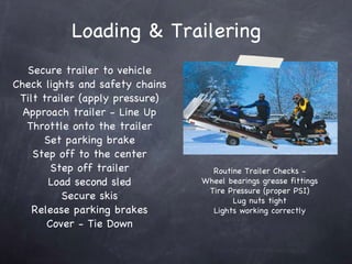 Loading & Trailering Secure trailer to vehicle Check lights and safety chains Tilt trailer (apply pressure) Approach trailer - Line Up Throttle onto the trailer Set parking brake Step off to the center Step off trailer Load second sled Secure skis Release parking brakes Cover - Tie Down Routine Trailer Checks - Wheel bearings grease fittings Tire Pressure (proper PSI) Lug nuts tight Lights working correctly 