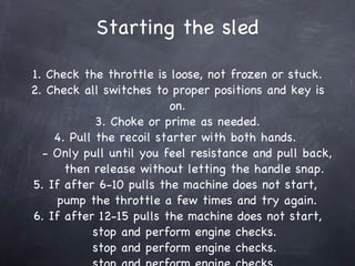 Starting the sled 1. Check the throttle is loose, not frozen or stuck. 2. Check all switches to proper positions and key is on. 3. Choke or prime as needed. 4. Pull the recoil starter with both hands.    - Only pull until you feel resistance and pull back,   then release without letting the handle snap. 5. If after 6-10 pulls the machine does not start,    pump the throttle a few times and try again. 6. If after 12-15 pulls the machine does not start,   stop and perform engine checks.  stop and perform engine checks.  stop and perform engine checks.  stop and perform engine checks.  stop and perform engine checks.  stop and perform engine checks.  stop and perform engine checks.  stop and perform engine checks.  stop and perform engine checks.  stop and perform engine checks.  stop and perform engine checks.  stop and perform engine checks.  