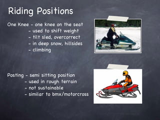 Riding Positions One Knee - one knee on the seat - used to shift weight - tilt sled, overcorrect - in deep snow, hillsides - climbing Posting - semi sitting position - used in rough terrain - not sustainable - similar to bmx/motorcross 
