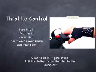 Throttle Control Ease into it Feather it Never pin it Know your power zones Use your palm What to do if it gets stuck - Pull the tether, slam the stop button Jump off 