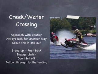 Creek/Water Crossing Approach with caution Always look for another way Scout the in and out Stand up - Feet back Engage clutch Don’t let off Follow through to the landing 