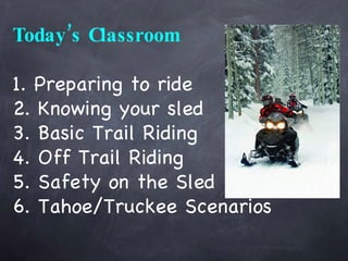 Today’s Classroom 1. Preparing to ride 2. Knowing your sled 3. Basic Trail Riding 4. Off Trail Riding 5. Safety on the Sled 6. Tahoe/Truckee Scenarios 