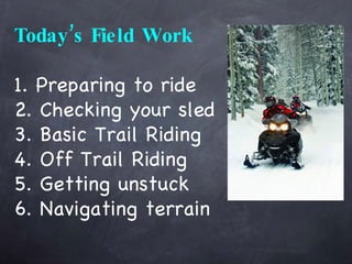 Today’s Field Work 1. Preparing to ride 2. Checking your sled 3. Basic Trail Riding 4. Off Trail Riding 5. Getting unstuck 6. Navigating terrain 