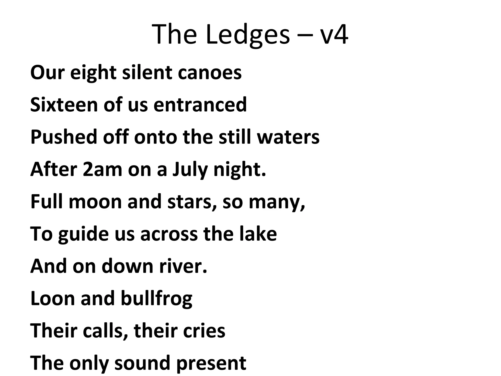 The Ledges – v4
Our eight silent canoes
Sixteen of us entranced
Pushed off onto the still waters
After 2am on a July night.
Full moon and stars, so many,
To guide us across the lake
And on down river.
Loon and bullfrog
Their calls, their cries
The only sound present

 