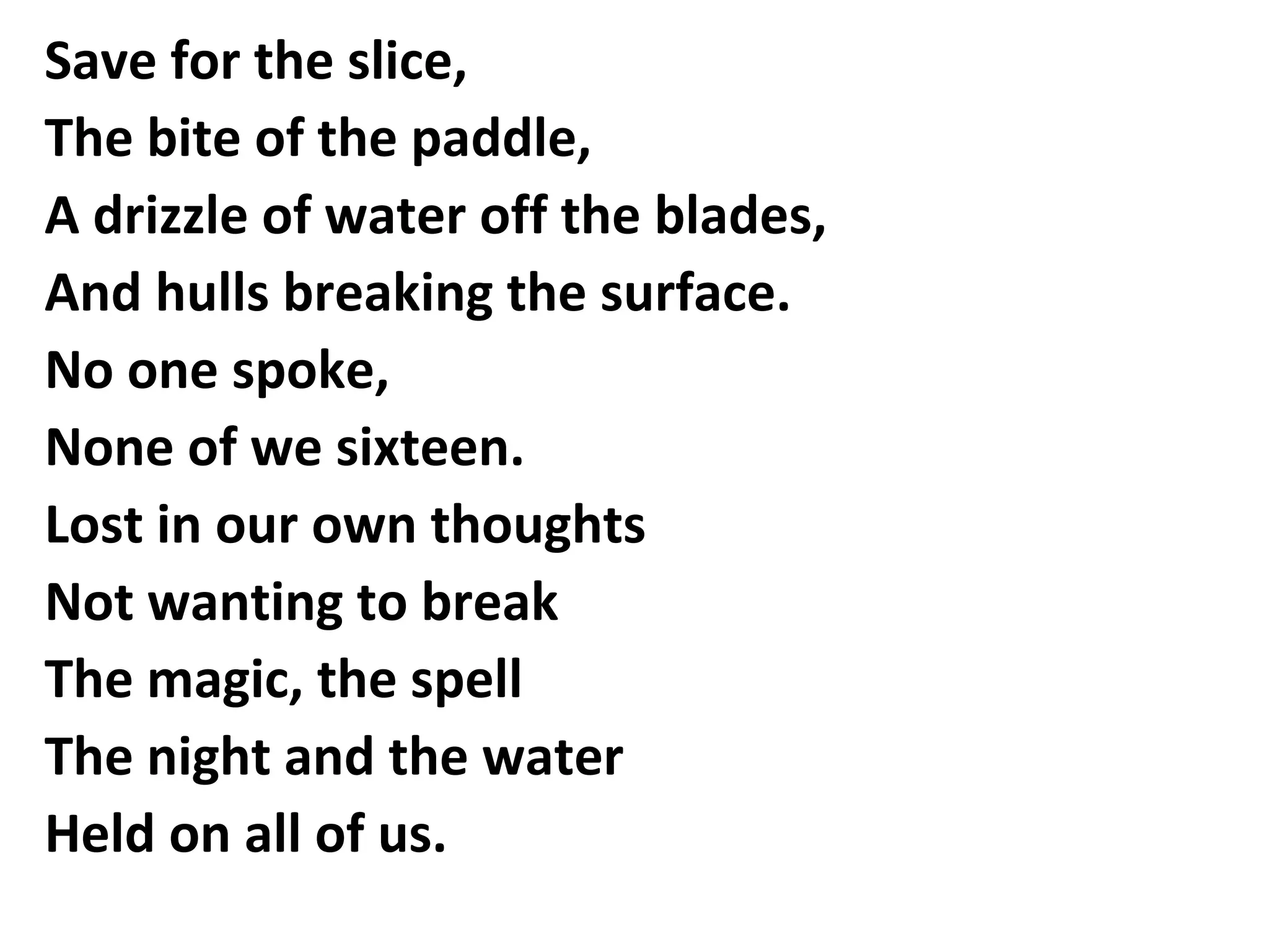 Save for the slice,
The bite of the paddle,
A drizzle of water off the blades,
And hulls breaking the surface.
No one spoke,
None of we sixteen.
Lost in our own thoughts
Not wanting to break
The magic, the spell
The night and the water
Held on all of us.

 