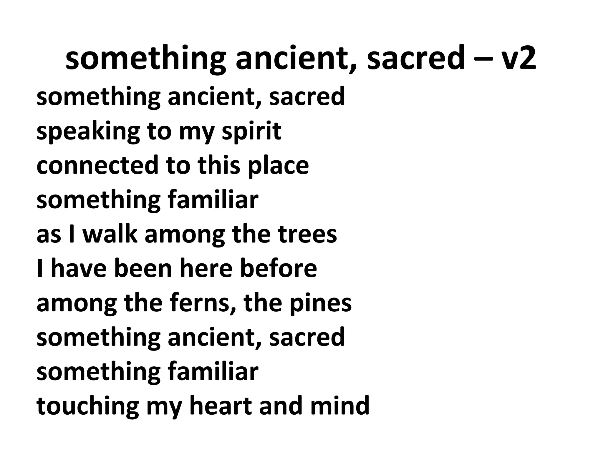something ancient, sacred – v2

something ancient, sacred
speaking to my spirit
connected to this place
something familiar
as I walk among the trees
I have been here before
among the ferns, the pines
something ancient, sacred
something familiar
touching my heart and mind

 