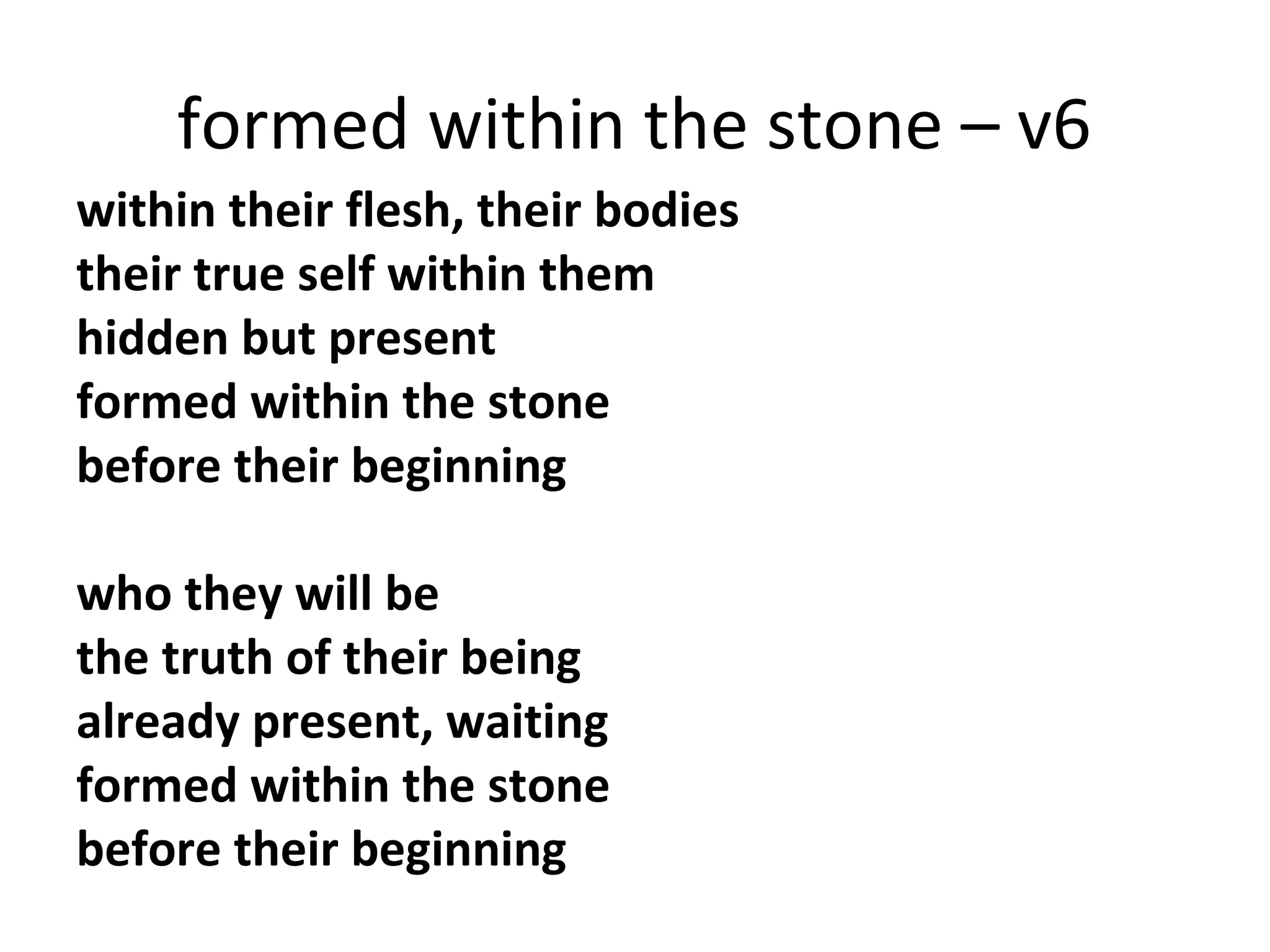 formed within the stone – v6
within their flesh, their bodies
their true self within them
hidden but present
formed within the stone
before their beginning
who they will be
the truth of their being
already present, waiting
formed within the stone
before their beginning

 