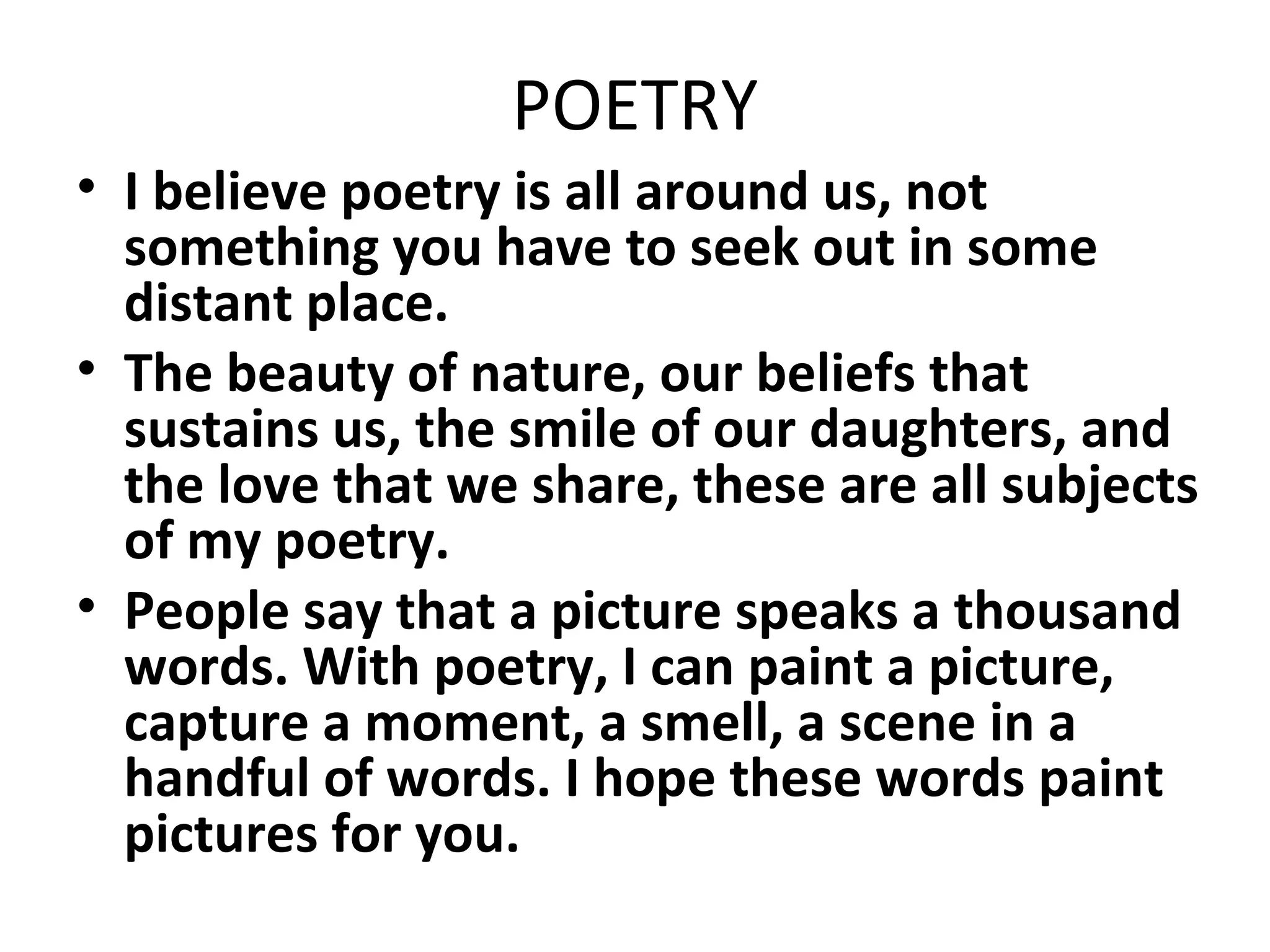 POETRY
• I believe poetry is all around us, not
something you have to seek out in some
distant place.
• The beauty of nature, our beliefs that
sustains us, the smile of our daughters, and
the love that we share, these are all subjects
of my poetry.
• People say that a picture speaks a thousand
words. With poetry, I can paint a picture,
capture a moment, a smell, a scene in a
handful of words. I hope these words paint
pictures for you.

 