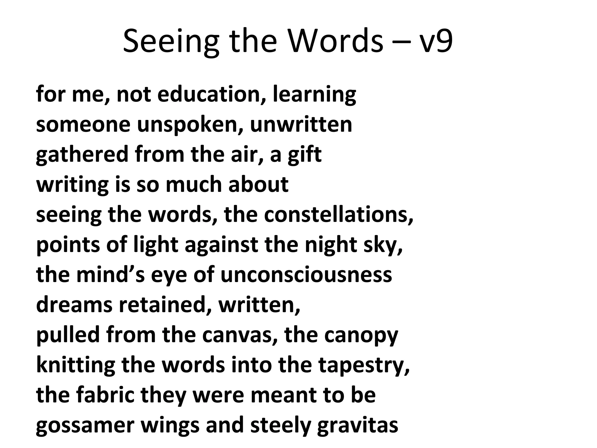 Seeing the Words – v9
for me, not education, learning
someone unspoken, unwritten
gathered from the air, a gift
writing is so much about
seeing the words, the constellations,
points of light against the night sky,
the mind’s eye of unconsciousness
dreams retained, written,
pulled from the canvas, the canopy
knitting the words into the tapestry,
the fabric they were meant to be
gossamer wings and steely gravitas

 