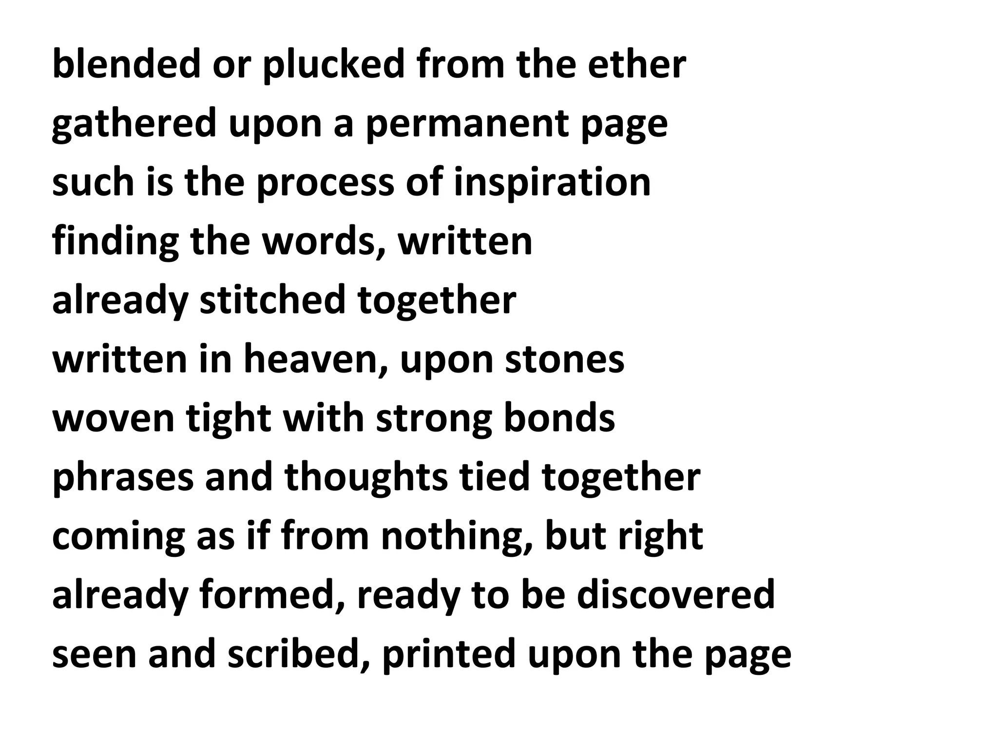 blended or plucked from the ether
gathered upon a permanent page
such is the process of inspiration
finding the words, written
already stitched together
written in heaven, upon stones
woven tight with strong bonds
phrases and thoughts tied together
coming as if from nothing, but right
already formed, ready to be discovered
seen and scribed, printed upon the page

 
