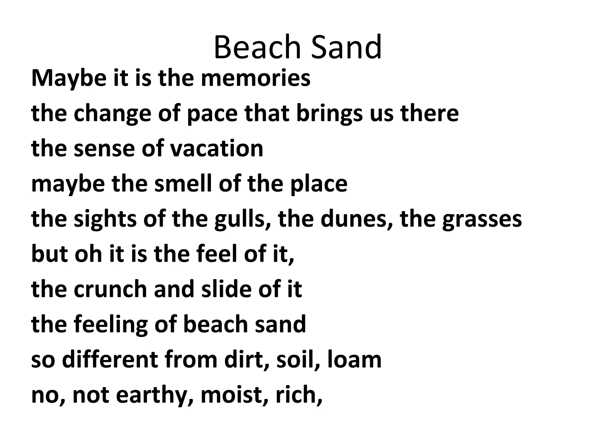 Beach Sand

Maybe it is the memories
the change of pace that brings us there
the sense of vacation
maybe the smell of the place
the sights of the gulls, the dunes, the grasses
but oh it is the feel of it,
the crunch and slide of it
the feeling of beach sand
so different from dirt, soil, loam
no, not earthy, moist, rich,

 