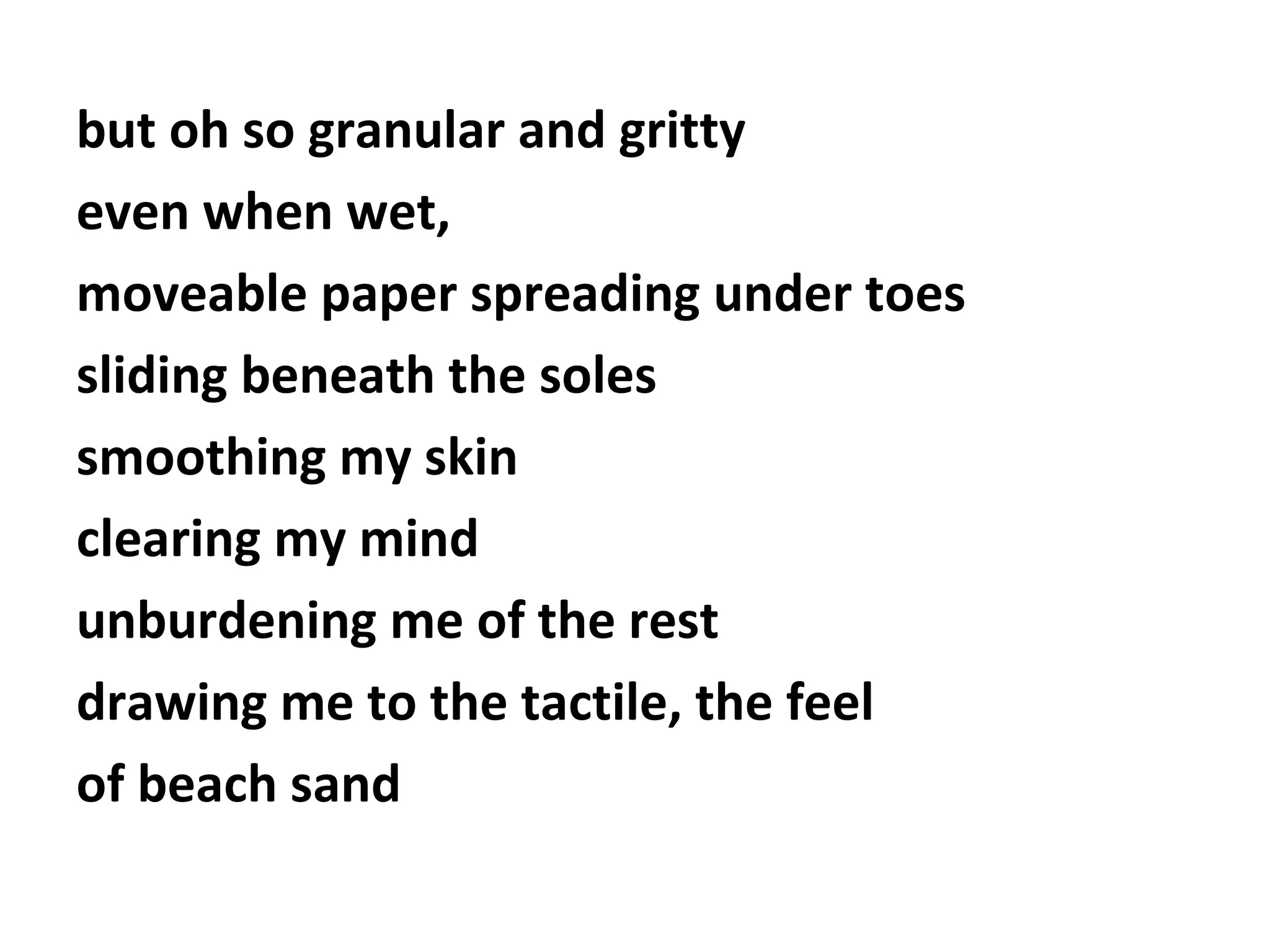 but oh so granular and gritty
even when wet,
moveable paper spreading under toes
sliding beneath the soles
smoothing my skin
clearing my mind
unburdening me of the rest
drawing me to the tactile, the feel
of beach sand

 