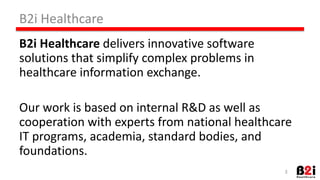 B2i 
Healthcare 
B2i 
Healthcare 
delivers 
innovaHve 
soNware 
soluHons 
that 
simplify 
complex 
problems 
in 
healthcare 
informaHon 
exchange. 
Our 
work 
is 
based 
on 
internal 
R&D 
as 
well 
as 
cooperaHon 
with 
experts 
from 
naHonal 
healthcare 
IT 
programs, 
academia, 
standard 
bodies, 
and 
foundaHons. 
3 
 
