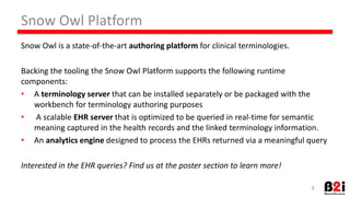 Snow 
Owl 
Pla*orm 
Snow 
Owl 
is 
a 
state-­‐of-­‐the-­‐art 
authoring 
pla2orm 
for 
clinical 
terminologies. 
Backing 
the 
tooling 
the 
Snow 
Owl 
Pla*orm 
supports 
the 
following 
runHme 
components: 
• A 
terminology 
server 
that 
can 
be 
installed 
separately 
or 
be 
packaged 
with 
the 
workbench 
for 
terminology 
authoring 
purposes 
• 
A 
scalable 
EHR 
server 
that 
is 
opHmized 
to 
be 
queried 
in 
real-­‐Hme 
for 
semanHc 
meaning 
captured 
in 
the 
health 
records 
and 
the 
linked 
terminology 
informaHon. 
• An 
analy9cs 
engine 
designed 
to 
process 
the 
EHRs 
returned 
via 
a 
meaningful 
query 
Interested 
in 
the 
EHR 
queries? 
Find 
us 
at 
the 
poster 
sec6on 
to 
learn 
more! 
4 
 