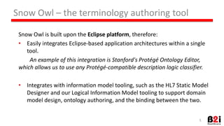 Snow 
Owl 
– 
the 
terminology 
authoring 
tool 
Snow 
Owl 
is 
built 
upon 
the 
Eclipse 
pla2orm, 
therefore: 
• Easily 
integrates 
Eclipse-­‐based 
applicaHon 
architectures 
within 
a 
single 
tool. 
An 
example 
of 
this 
integra6on 
is 
Stanford's 
Protégé 
Ontology 
Editor, 
which 
allows 
us 
to 
use 
any 
Protégé-­‐compa6ble 
descrip6on 
logic 
classifier. 
• Integrates 
with 
informaHon 
model 
tooling, 
such 
as 
the 
HL7 
StaHc 
Model 
Designer 
and 
our 
Logical 
InformaHon 
Model 
tooling 
to 
support 
domain 
model 
design, 
ontology 
authoring, 
and 
the 
binding 
between 
the 
two. 
5 
 