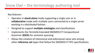 Key 
features: 
• Operates 
in 
stand-­‐alone 
mode 
supporHng 
a 
single 
user 
or 
in 
collabora9ve 
mode 
with 
mulHple 
users 
connected 
to 
a 
single 
server 
working 
in 
a 
distributed 
fashion. 
• Designed 
to 
support 
mul9ple 
ontologies 
and 
classificaHons 
• Implements 
the 
TermInfo 
Extended 
SNOMED 
CT 
ComposiHonal 
Grammar 
(ESCG) 
for 
semanHc 
querying 
• Allows 
the 
creaHon 
of 
intensional 
and 
extensional 
value 
sets 
among 
other 
reference 
set 
types 
that 
follow 
the 
SNOMED 
CT 
RF2 
specificaHons. 
6 
Snow 
Owl 
– 
the 
terminology 
authoring 
tool 
 