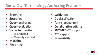 Snow 
Owl 
Terminology 
Authoring 
Features 
• Browsing 
• Searching 
• Query 
authoring 
• Query 
evaluaHon 
• Value 
Set 
creaHon 
– Query 
based 
– Manually 
specified 
• Mapping 
• ReporHng 
• ValidaHon 
• DL 
classificaHon 
• Task 
management 
• CollaboraHve 
ediHng 
• SNOMED 
CT 
support 
• ATC 
support 
• Extensibility 
7 
 