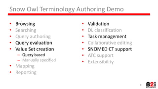 Snow 
Owl 
Terminology 
Authoring 
Demo 
• Browsing 
• Searching 
• Query 
authoring 
• Query 
evaluaHon 
• Value 
Set 
creaHon 
– Query 
based 
– Manually 
specified 
• Mapping 
• ReporHng 
• ValidaHon 
• DL 
classificaHon 
• Task 
management 
• CollaboraHve 
ediHng 
• SNOMED 
CT 
support 
• ATC 
support 
• Extensibility 
8 
 