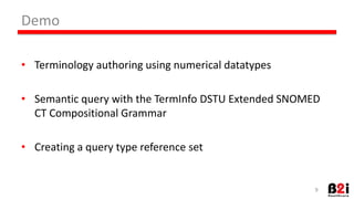 9 
• Terminology 
authoring 
using 
numerical 
datatypes 
• SemanHc 
query 
with 
the 
TermInfo 
DSTU 
Extended 
SNOMED 
CT 
ComposiHonal 
Grammar 
• CreaHng 
a 
query 
type 
reference 
set 
Demo 
 