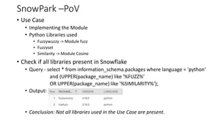 SnowPark –PoV
• Use Case
• Implementing the Module
• Python Libraries used
• Fuzzywuzzy -> Module fuzz
• Fuzzyset
• Similarity -> Module Cosine
• Check if all libraries present in Snowflake
• Query - select * from information_schema.packages where language = 'python’
and (UPPER(package_name) like '%FUZZ%’
OR UPPER(package_name) like '%SIMILARITY%’);
• Output:
• Conclusion: Not all libraries used in the Use Case are present.
 