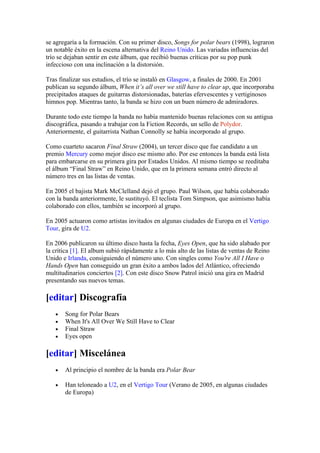 se agregaría a la formación. Con su primer disco, Songs for polar bears (1998), lograron
un notable éxito en la escena alternativa del Reino Unido. Las variadas influencias del
trío se dejaban sentir en este álbum, que recibió buenas críticas por su pop punk
infeccioso con una inclinación a la distorsión.

Tras finalizar sus estudios, el trío se instaló en Glasgow, a finales de 2000. En 2001
publican su segundo álbum, When it’s all over we still have to clear up, que incorporaba
precipitados ataques de guitarras distorsionadas, baterías efervescentes y vertiginosos
himnos pop. Mientras tanto, la banda se hizo con un buen número de admiradores.

Durante todo este tiempo la banda no había mantenido buenas relaciones con su antigua
discográfica, pasando a trabajar con la Fiction Records, un sello de Polydor.
Anteriormente, el guitarrista Nathan Connolly se había incorporado al grupo.

Como cuarteto sacaron Final Straw (2004), un tercer disco que fue candidato a un
premio Mercury como mejor disco ese mismo año. Por ese entonces la banda está lista
para embarcarse en su primera gira por Estados Unidos. Al mismo tiempo se reeditaba
el álbum “Final Straw” en Reino Unido, que en la primera semana entró directo al
número tres en las listas de ventas.

En 2005 el bajista Mark McClelland dejó el grupo. Paul Wilson, que había colaborado
con la banda anteriormente, le sustituyó. El teclista Tom Simpson, que asimismo había
colaborado con ellos, también se incorporó al grupo.

En 2005 actuaron como artistas invitados en algunas ciudades de Europa en el Vertigo
Tour, gira de U2.

En 2006 publicaron su último disco hasta la fecha, Eyes Open, que ha sido alabado por
la crítica [1]. El album subió rápidamente a lo más alto de las listas de ventas de Reino
Unido e Irlanda, consiguiendo el número uno. Con singles como You're All I Have o
Hands Open han conseguido un gran éxito a ambos lados del Atlántico, ofreciendo
multitudinarios conciertos [2]. Con este disco Snow Patrol inició una gira en Madrid
presentando sus nuevos temas.

[editar] Discografía
   •   Song for Polar Bears
   •   When It's All Over We Still Have to Clear
   •   Final Straw
   •   Eyes open

[editar] Miscelánea
   •   Al principio el nombre de la banda era Polar Bear

   •   Han teloneado a U2, en el Vertigo Tour (Verano de 2005, en algunas ciudades
       de Europa)
 