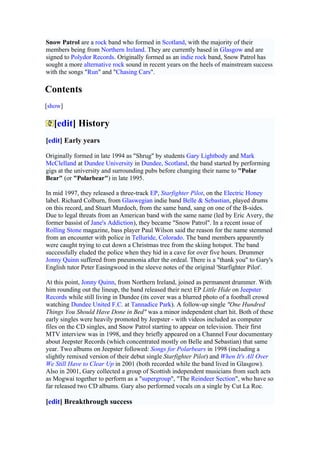 Snow Patrol are a rock band who formed in Scotland, with the majority of their
members being from Northern Ireland. They are currently based in Glasgow and are
signed to Polydor Records. Originally formed as an indie rock band, Snow Patrol has
sought a more alternative rock sound in recent years on the heels of mainstream success
with the songs "Run" and "Chasing Cars".

Contents
[show]

   [edit] History
[edit] Early years

Originally formed in late 1994 as "Shrug" by students Gary Lightbody and Mark
McClelland at Dundee University in Dundee, Scotland, the band started by performing
gigs at the university and surrounding pubs before changing their name to "Polar
Bear" (or "Polarbear") in late 1995.

In mid 1997, they released a three-track EP, Starfighter Pilot, on the Electric Honey
label. Richard Colburn, from Glaswegian indie band Belle & Sebastian, played drums
on this record, and Stuart Murdoch, from the same band, sang on one of the B-sides.
Due to legal threats from an American band with the same name (led by Eric Avery, the
former bassist of Jane's Addiction), they became "Snow Patrol". In a recent issue of
Rolling Stone magazine, bass player Paul Wilson said the reason for the name stemmed
from an encounter with police in Telluride, Colorado. The band members apparently
were caught trying to cut down a Christmas tree from the skiing hotspot. The band
successfully eluded the police when they hid in a cave for over five hours. Drummer
Jonny Quinn suffered from pneumonia after the ordeal. There is a "thank you" to Gary's
English tutor Peter Easingwood in the sleeve notes of the original 'Starfighter Pilot'.

At this point, Jonny Quinn, from Northern Ireland, joined as permanent drummer. With
him rounding out the lineup, the band released their next EP Little Hide on Jeepster
Records while still living in Dundee (its cover was a blurred photo of a football crowd
watching Dundee United F.C. at Tannadice Park). A follow-up single "One Hundred
Things You Should Have Done in Bed" was a minor independent chart hit. Both of these
early singles were heavily promoted by Jeepster - with videos included as computer
files on the CD singles, and Snow Patrol starting to appear on television. Their first
MTV interview was in 1998, and they briefly appeared on a Channel Four documentary
about Jeepster Records (which concentrated mostly on Belle and Sebastian) that same
year. Two albums on Jeepster followed: Songs for Polarbears in 1998 (including a
slightly remixed version of their debut single Starfighter Pilot) and When It's All Over
We Still Have to Clear Up in 2001 (both recorded while the band lived in Glasgow).
Also in 2001, Gary collected a group of Scottish independent musicians from such acts
as Mogwai together to perform as a "supergroup", "The Reindeer Section", who have so
far released two CD albums. Gary also performed vocals on a single by Cut La Roc.

[edit] Breakthrough success
 