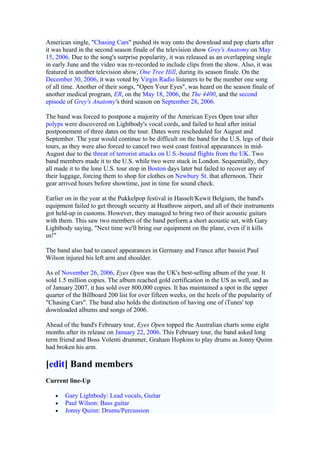 American single, "Chasing Cars" pushed its way onto the download and pop charts after
it was heard in the second season finale of the television show Grey's Anatomy on May
15, 2006. Due to the song's surprise popularity, it was released as an overlapping single
in early June and the video was re-recorded to include clips from the show. Also, it was
featured in another television show, One Tree Hill, during its season finale. On the
December 30, 2006, it was voted by Virgin Radio listeners to be the number one song
of all time. Another of their songs, "Open Your Eyes", was heard on the season finale of
another medical program, ER, on the May 18, 2006, the The 4400, and the second
episode of Grey's Anatomy's third season on September 28, 2006.

The band was forced to postpone a majority of the American Eyes Open tour after
polyps were discovered on Lightbody's vocal cords, and failed to heal after initial
postponement of three dates on the tour. Dates were rescheduled for August and
September. The year would continue to be difficult on the band for the U.S. legs of their
tours, as they were also forced to cancel two west coast festival appearances in mid-
August due to the threat of terrorist attacks on U.S.-bound flights from the UK. Two
band members made it to the U.S. while two were stuck in London. Sequentially, they
all made it to the lone U.S. tour stop in Boston days later but failed to recover any of
their luggage, forcing them to shop for clothes on Newbury St. that afternoon. Their
gear arrived hours before showtime, just in time for sound check.

Earlier on in the year at the Pukkelpop festival in Hasselt/Kewit Belgium, the band's
equipment failed to get through security at Heathrow airport, and all of their instruments
got held-up in customs. However, they managed to bring two of their acoustic guitars
with them. This saw two members of the band perform a short acoustic set, with Gary
Lightbody saying, "Next time we'll bring our equipment on the plane, even if it kills
us!"

The band also had to cancel appearances in Germany and France after bassist Paul
Wilson injured his left arm and shoulder.

As of November 26, 2006, Eyes Open was the UK's best-selling album of the year. It
sold 1.5 million copies. The album reached gold certification in the US as well, and as
of January 2007, it has sold over 800,000 copies. It has maintained a spot in the upper
quarter of the Billboard 200 list for over fifteen weeks, on the heels of the popularity of
"Chasing Cars". The band also holds the distinction of having one of iTunes' top
downloaded albums and songs of 2006.

Ahead of the band's February tour, Eyes Open topped the Australian charts some eight
months after its release on January 22, 2006. This February tour, the band asked long
term friend and Boss Volenti drummer, Graham Hopkins to play drums as Jonny Quinn
had broken his arm.

[edit] Band members
Current line-Up

   •   Gary Lightbody: Lead vocals, Guitar
   •   Paul Wilson: Bass guitar
   •   Jonny Quinn: Drums/Percussion
 