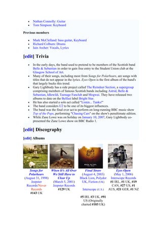 •   Nathan Connolly: Guitar
   •   Tom Simpson: Keyboard

Previous members

   •   Mark McClelland: bass guitar, Keyboard
   •   Richard Colburn: Drums
   •   Iain Archer: Vocals, Lyrics

[edit] Trivia
   •   In the early days, the band used to pretend to be members of the Scottish band
       Belle & Sebastian in order to gain free entry to the Student Union club at the
       Glasgow School of Art.
   •   Many of their songs, including most from Songs for Polarbears, are songs with
       titles that do not appear in the lyrics. Eyes Open is the first album of the band's
       that largely bucks this trend.
   •   Gary Lightbody has a side project called The Reindeer Section, a supergroup
       comprising members of famous Scottish bands including Astrid, Belle &
       Sebastian, Idlewild, Teenage Fanclub and Mogwai. They have released two
       albums to date on the Belfast label Bright Star.
   •   He has also started a solo act called "Listen... Tanks!"
   •   The band considers U2 to be one of its biggest influences.
   •   The band was the final ever act to perform on long-running BBC music show
       Top of the Pops, performing "Chasing Cars" on the show's penultimate edition.
   •   While Zane Lowe was on holiday on January 10, 2007, Gary Lightbody co-
       presented the Zane Lowe show on BBC Radio 1.

[edit] Discography
[edit] Albums




   Songs for      When It's All Over           Final Straw              Eyes Open
   Polarbears      We Still Have to          (August 4, 2003)          (May 1, 2006)
(August 31, 1998)     Clear Up              Black Lion, Polydor     Interscope Records
    Jeepster       (March 5, 2001)           UK, Fiction (UK)       #1 IRL, #1 UK, #19
 Records/Never     Jeepster Records                                  CAN, #27 US, #1
    Records           #129 UK                 Interscope (U.S.)    AUS, #21 GER, #1 NZ
    #143 UK
                                            #5 IRL #3 UK, #91
                                              US (Originally
                                             charted #103 UK)
 