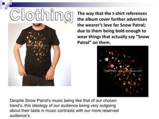 The way that the t-shirt references
                                    the album cover further advertises
                                    the wearer’s love for Snow Patrol;
                                    due to them being bold enough to
                                    wear things that actually say “Snow
                                    Patrol” on them.




Despite Snow Patrol‟s music being like that of our chosen
band‟s, this ideology of our audience being very outgoing
about their taste in music contrasts with our more reserved
audience‟s.
 