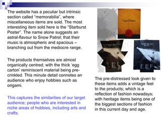 The website has a peculiar but intrinsic
section called “memorabilia”, where
miscellaneous items are sold. The most
interesting item sold here is the “Starburst
Poster”. The name alone suggests an
astral-flavour to Snow Patrol; that their
music is atmospheric and spacious –
branching out from the mediocre range.

The products themselves are almost
organically centred; with the thick „egg
carton‟ reminiscent material being pre-
crinkled. This minute detail connotes an
audience who enjoy hobbies such as             The pre-distressed look given to
origami.                                       these items adds a vintage feel
                                               to the products; which is a
                                               reflection of fashion nowadays;
This captures the similarities of our target   with heritage items being one of
audience; people who are interested in         the biggest sections of fashion
niche areas of hobbies, including arts and     in this current day and age.
crafts.
 