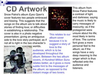 This album from
                                                                Snow Patrol features
Snow Patrol‟s album Eyes Open‟s                                 a contrast of light
cover features two people embraced                              and darkness; saying
and kissing. This suggests that the                             the music is likely to
songs on the album are to talk about                            carry messages of
stories of finding love; or difficulties                        insecurity; as if the
in establishing a relationship. The                             protagonist were
cover is also in a photo negative           This relates to our unsure about his life;
presentation; giving an ambiguous           album cover         most likely in terms
side to the love story portrayed; as if because it is to        of love. The cursive
not all is right in the two character‟s suggest a story of font gives a more
                            worlds.         love to the         personal feel to the
                            audience, which is to be            album; as if the
                            developed throughout the            songs have a very
                            album. Between the two album deep meaning to the
                            covers, A Hundred Million Suns singer which is thus
                            relates better, as it gives a more reflected onto the
                            subtle hint to the messages of      audience and
                            the album; as opposed to the        listeners.
                            blatant image of two lovers.
 