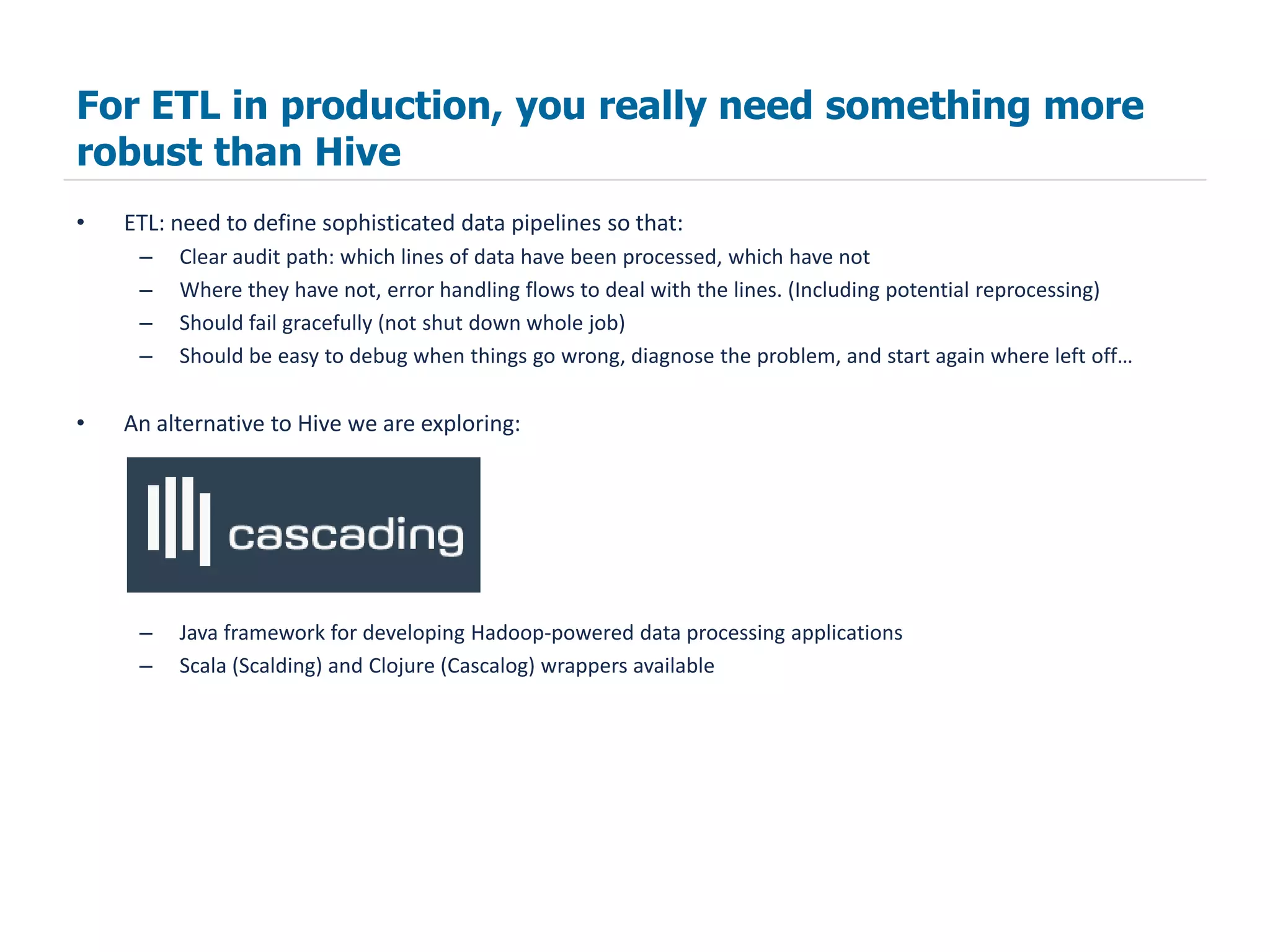 For ETL in production, you really need something more
robust than Hive
•   ETL: need to define sophisticated data pipelines so that:
     –   Clear audit path: which lines of data have been processed, which have not
     –   Where they have not, error handling flows to deal with the lines. (Including potential reprocessing)
     –   Should fail gracefully (not shut down whole job)
     –   Should be easy to debug when things go wrong, diagnose the problem, and start again where left off…

•   An alternative to Hive we are exploring:




     –   Java framework for developing Hadoop-powered data processing applications
     –   Scala (Scalding) and Clojure (Cascalog) wrappers available
 