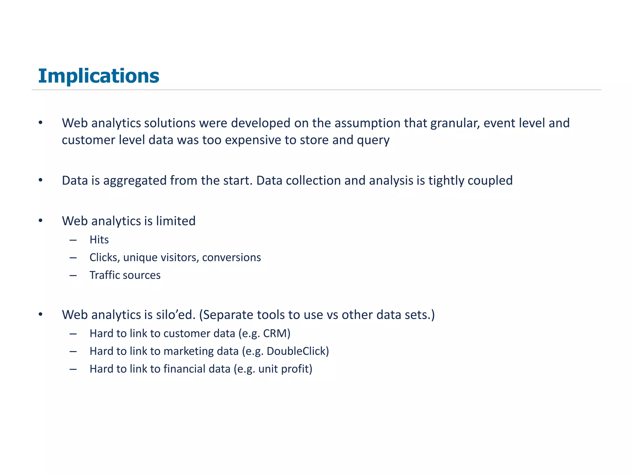 Implications

•   Web analytics solutions were developed on the assumption that granular, event level and
    customer level data was too expensive to store and query

•   Data is aggregated from the start. Data collection and analysis is tightly coupled

•   Web analytics is limited
     –   Hits
     –   Clicks, unique visitors, conversions
     –   Traffic sources


•   Web analytics is silo’ed. (Separate tools to use vs other data sets.)
     –   Hard to link to customer data (e.g. CRM)
     –   Hard to link to marketing data (e.g. DoubleClick)
     –   Hard to link to financial data (e.g. unit profit)
 