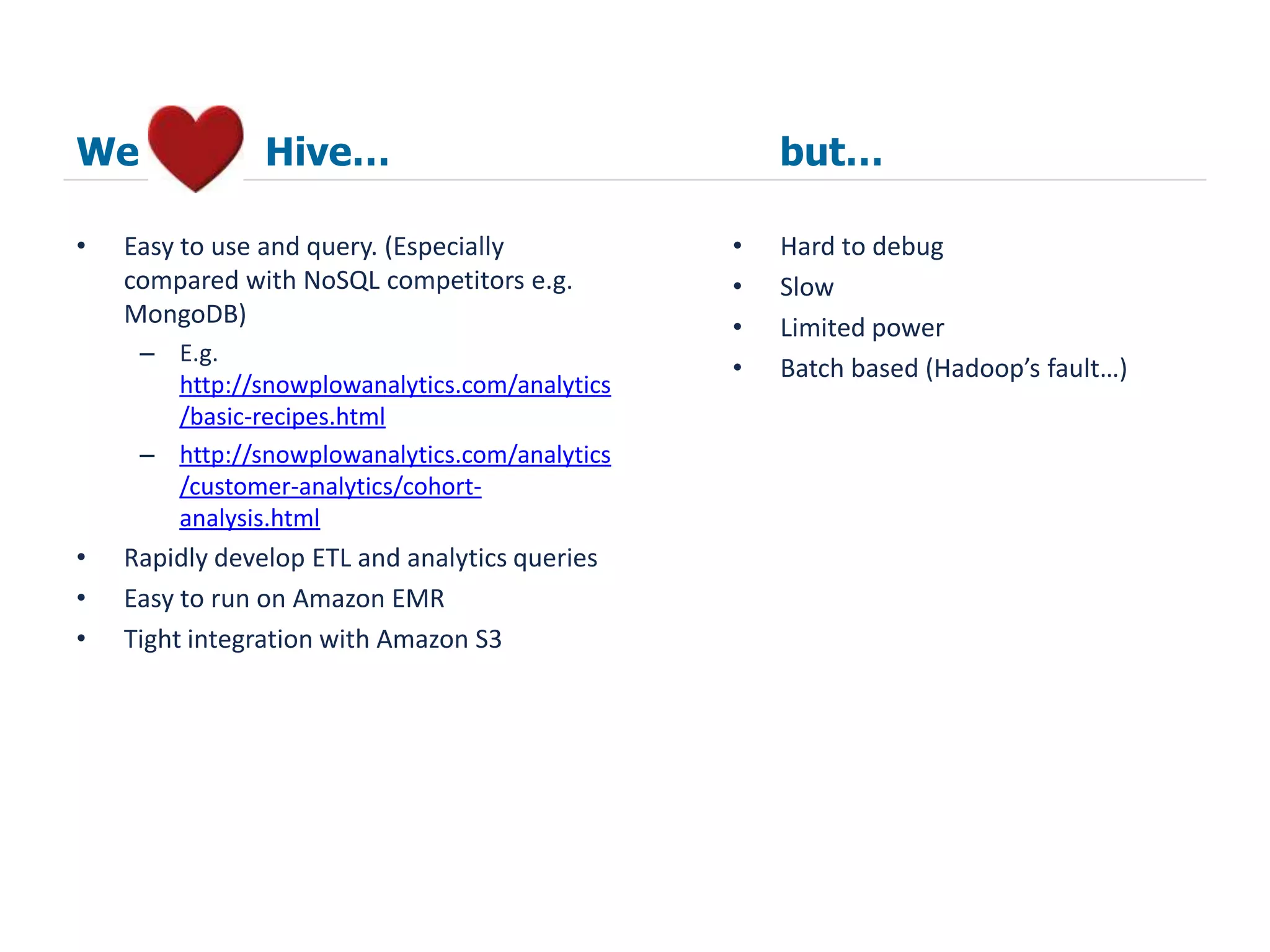 We              Hive…                               but…

•   Easy to use and query. (Especially          •   Hard to debug
    compared with NoSQL competitors e.g.        •   Slow
    MongoDB)                                    •   Limited power
     – E.g.
                                                •   Batch based (Hadoop’s fault…)
       http://snowplowanalytics.com/analytics
       /basic-recipes.html
     – http://snowplowanalytics.com/analytics
       /customer-analytics/cohort-
       analysis.html
•   Rapidly develop ETL and analytics queries
•   Easy to run on Amazon EMR
•   Tight integration with Amazon S3
 