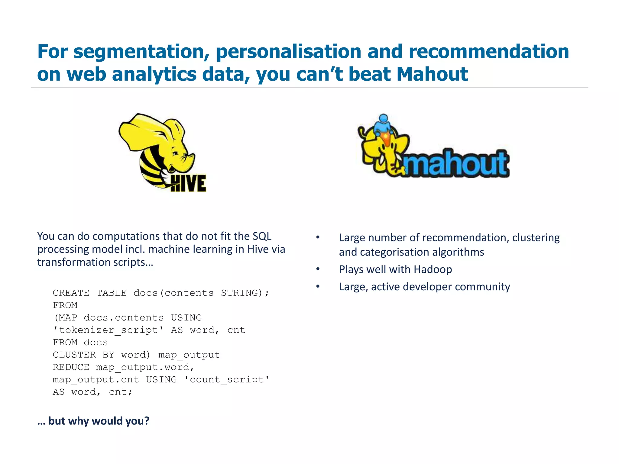 For segmentation, personalisation and recommendation
on web analytics data, you can’t beat Mahout




You can do computations that do not fit the SQL       •   Large number of recommendation, clustering
processing model incl. machine learning in Hive via       and categorisation algorithms
transformation scripts…
                                                      •   Plays well with Hadoop
   CREATE TABLE docs(contents STRING);
                                                      •   Large, active developer community
   FROM
   (MAP docs.contents USING
   'tokenizer_script' AS word, cnt
   FROM docs
   CLUSTER BY word) map_output
   REDUCE map_output.word,
   map_output.cnt USING 'count_script'
   AS word, cnt;

… but why would you?
 