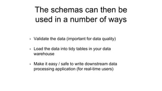 The schemas can then be
used in a number of ways
• Validate the data (important for data quality)
• Load the data into tidy tables in your data
warehouse
• Make it easy / safe to write downstream data
processing application (for real-time users)
 